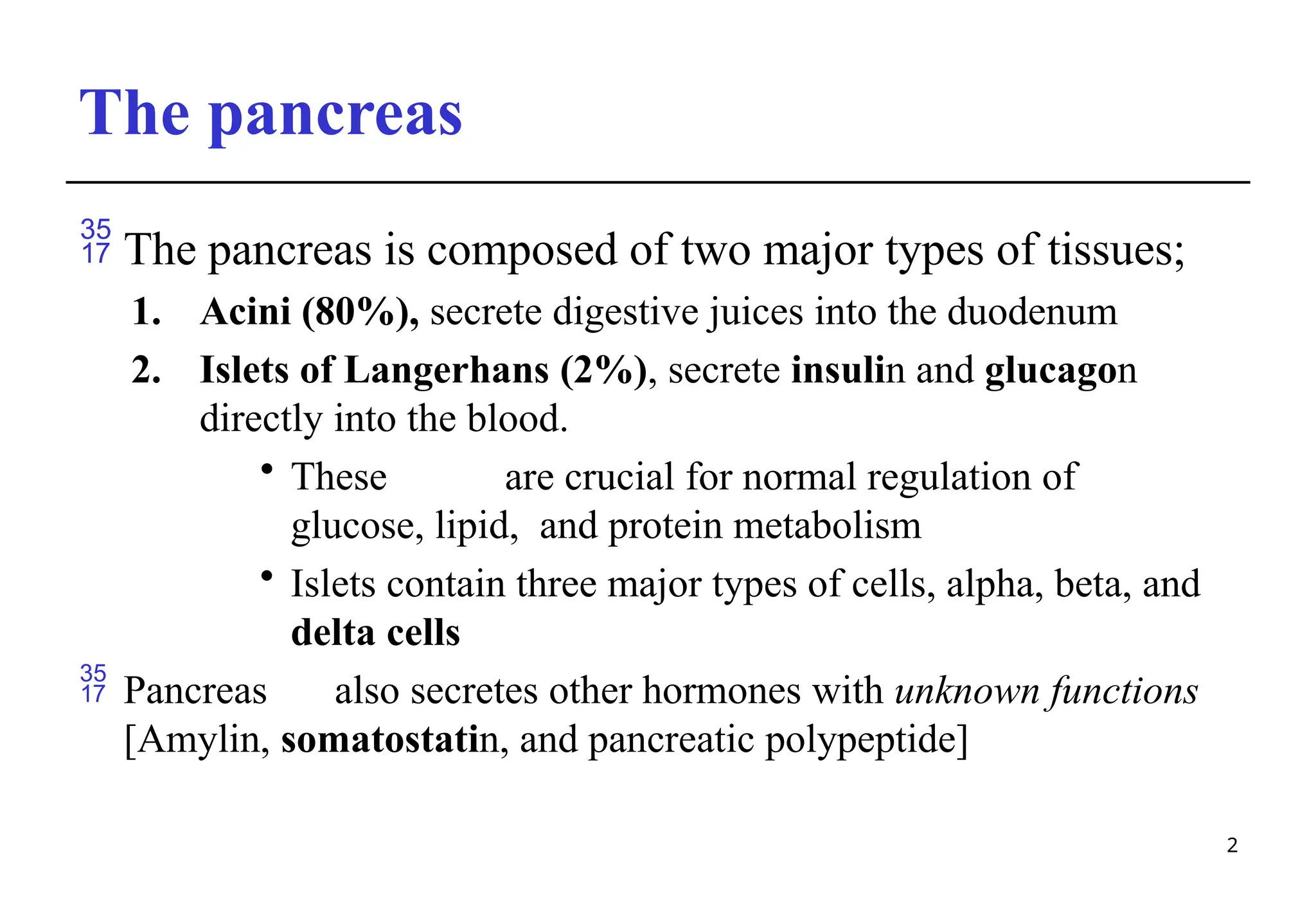 The pancreas
2
 The pancreas is composed of two major types of tissues;
1. Acini (80%), secrete digestive juices into the duodenum
2. Islets of Langerhans (2%), secrete insulin and glucagon
directly into the blood.
• These are crucial for normal regulation of
glucose, lipid, and protein metabolism
• Islets contain three major types of cells, alpha, beta, and
delta cells
 Pancreas also secretes other hormones with unknown functions
[Amylin, somatostatin, and pancreatic polypeptide]
 