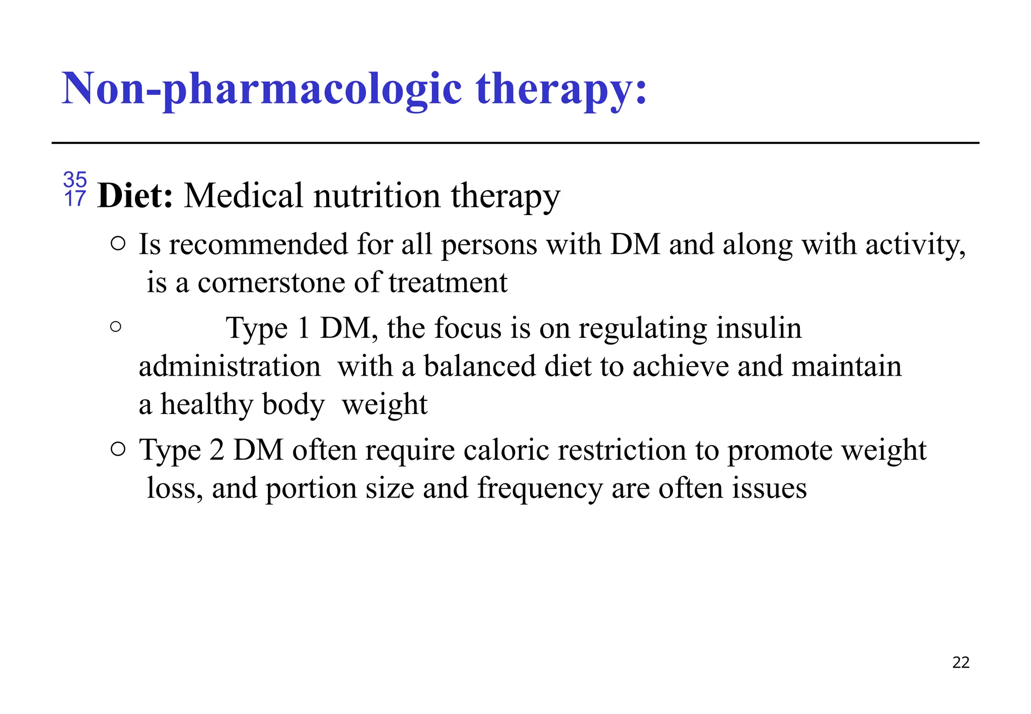Non-pharmacologic therapy:
22
 Diet: Medical nutrition therapy
o Is recommended for all persons with DM and along with activity,
is a cornerstone of treatment
o Type 1 DM, the focus is on regulating insulin
administration with a balanced diet to achieve and maintain
a healthy body weight
o Type 2 DM often require caloric restriction to promote weight
loss, and portion size and frequency are often issues
 