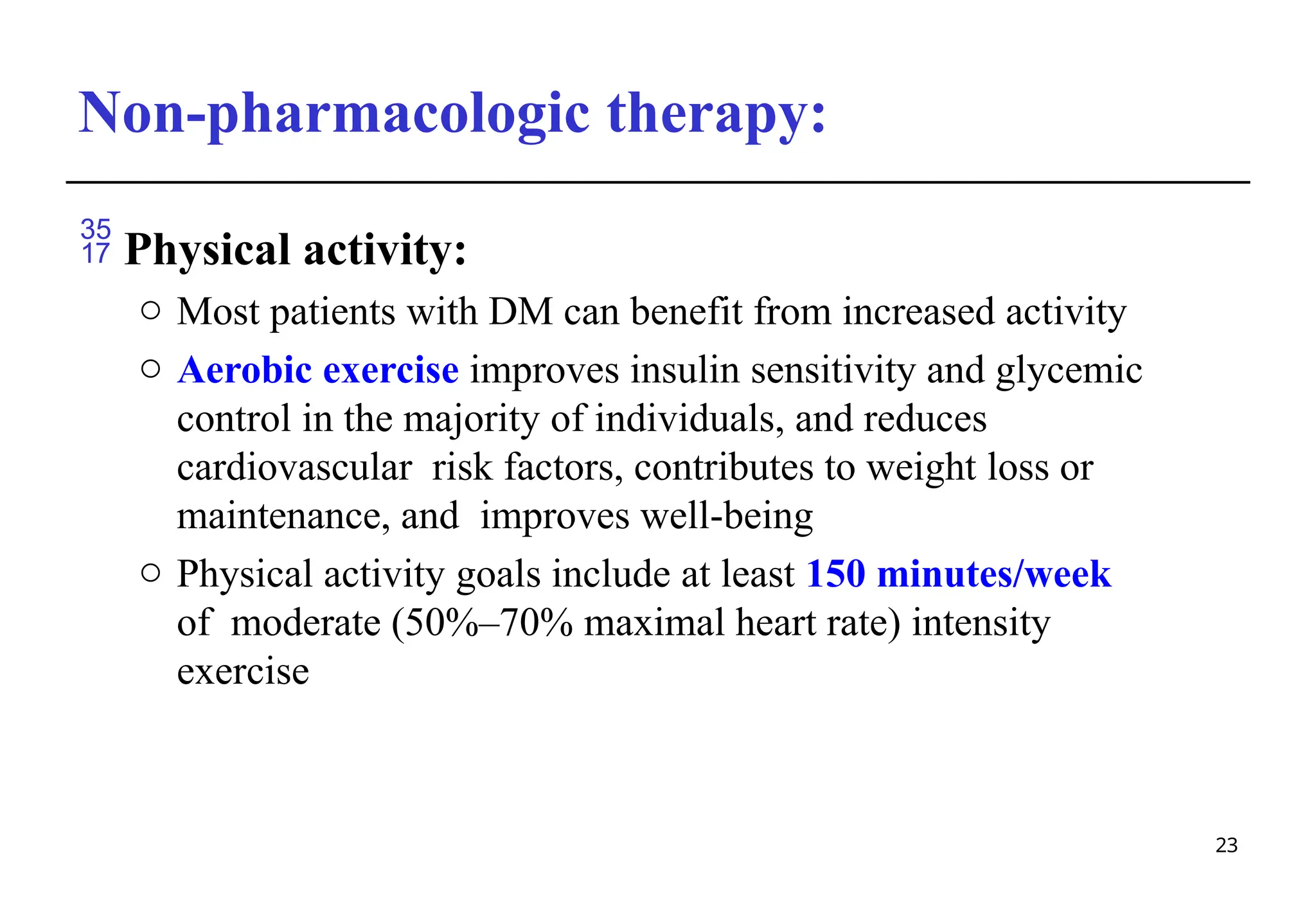 Non-pharmacologic therapy:
23
 Physical activity:
o Most patients with DM can benefit from increased activity
o Aerobic exercise improves insulin sensitivity and glycemic
control in the majority of individuals, and reduces
cardiovascular risk factors, contributes to weight loss or
maintenance, and improves well-being
o Physical activity goals include at least 150 minutes/week
of moderate (50%–70% maximal heart rate) intensity
exercise
 