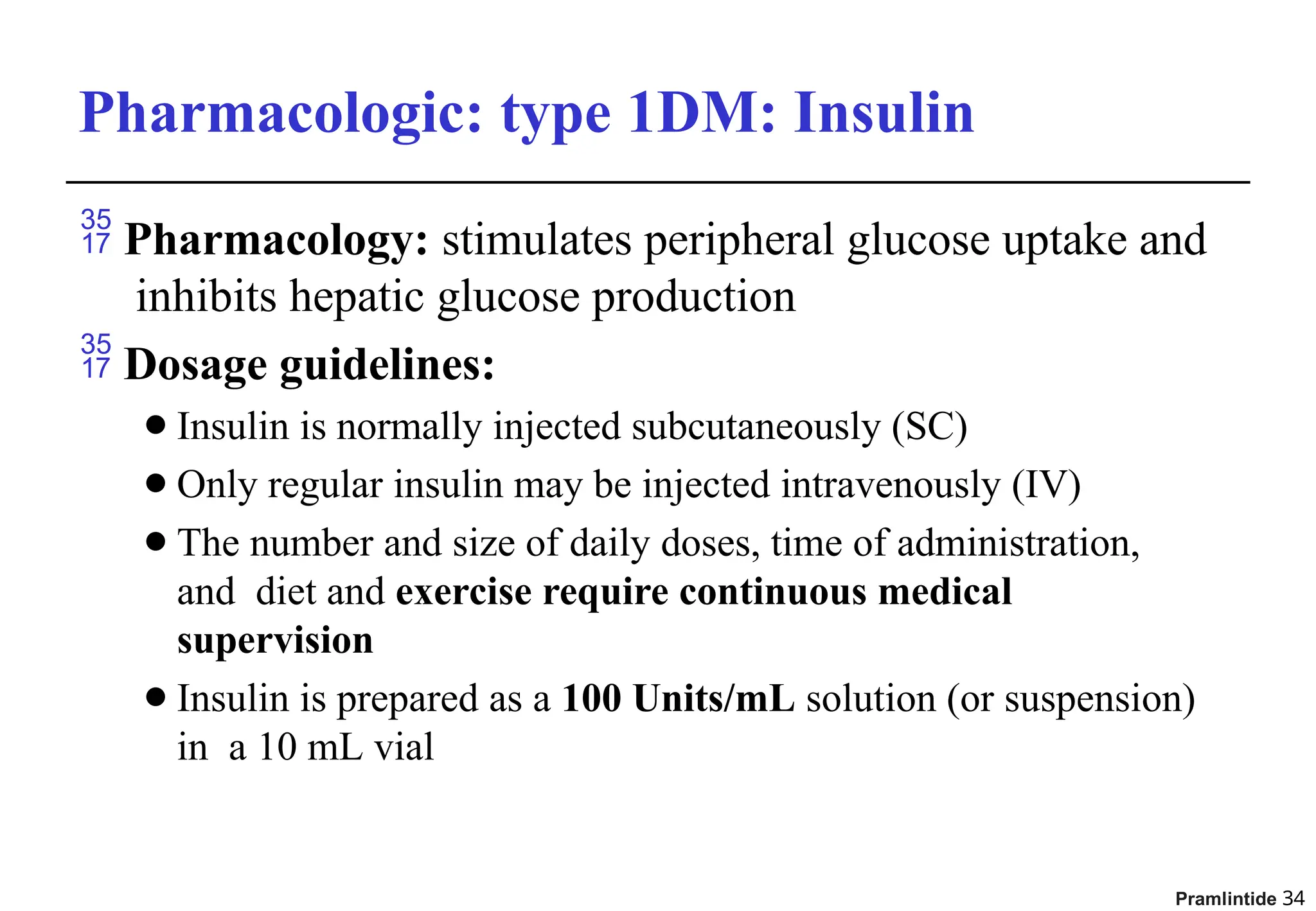 Pharmacologic: type 1DM: Insulin
 Pharmacology: stimulates peripheral glucose uptake and
inhibits hepatic glucose production
 Dosage guidelines:
⚫Insulin is normally injected subcutaneously (SC)
⚫Only regular insulin may be injected intravenously (IV)
⚫The number and size of daily doses, time of administration,
and diet and exercise require continuous medical
supervision
⚫Insulin is prepared as a 100 Units/mL solution (or suspension)
in a 10 mL vial
Pramlintide 34
 