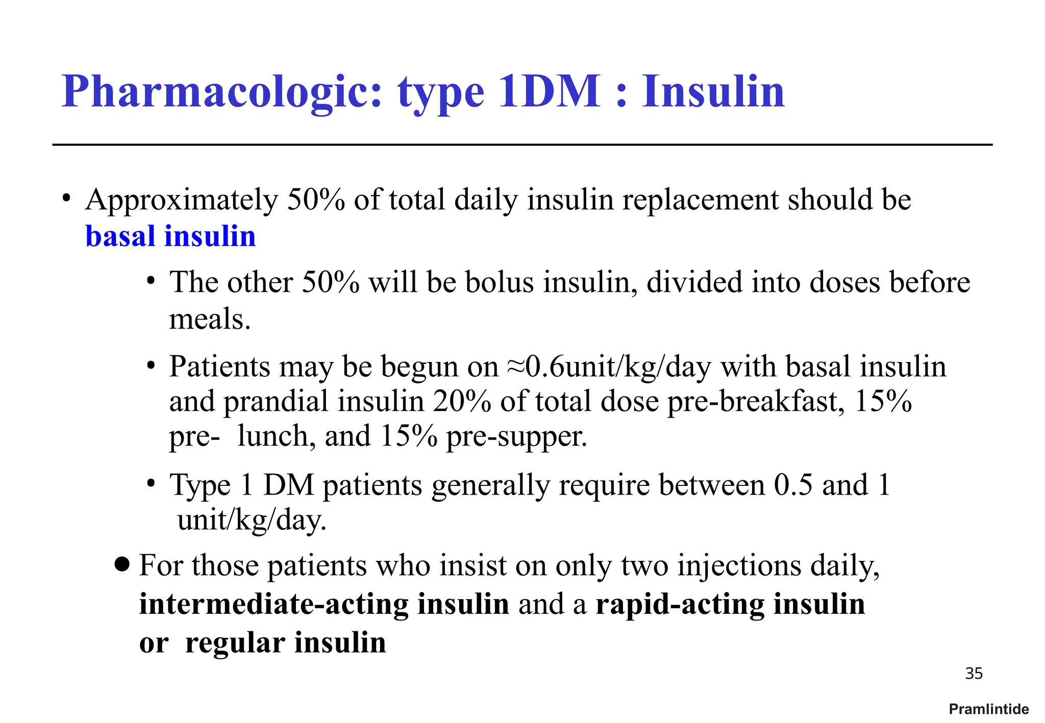 Pharmacologic: type 1DM : Insulin
35
Pramlintide
• Approximately 50% of total daily insulin replacement should be
basal insulin
• The other 50% will be bolus insulin, divided into doses before
meals.
• Patients may be begun on ≈0.6unit/kg/day with basal insulin
and prandial insulin 20% of total dose pre-breakfast, 15%
pre- lunch, and 15% pre-supper.
• Type 1 DM patients generally require between 0.5 and 1
unit/kg/day.
⚫For those patients who insist on only two injections daily,
intermediate-acting insulin and a rapid-acting insulin
or regular insulin
 
