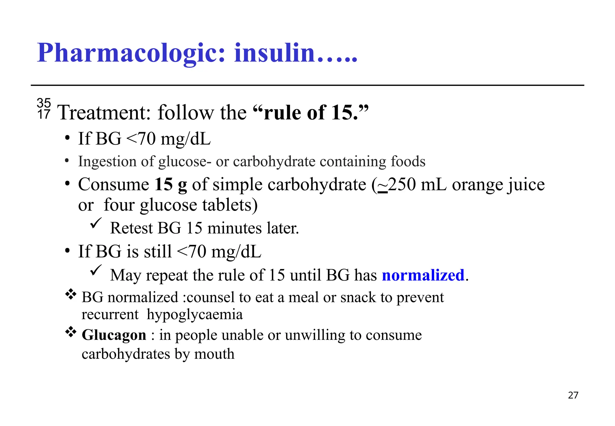 Pharmacologic: insulin…..Hypoglycemia
27
 Treatment: follow the “rule of 15.”
• If BG <70 mg/dL
• Ingestion of glucose- or carbohydrate containing foods
• Consume 15 g of simple carbohydrate (~250 mL orange juice
or four glucose tablets)
 Retest BG 15 minutes later.
• If BG is still <70 mg/dL
 May repeat the rule of 15 until BG has normalized.
 BG normalized :counsel to eat a meal or snack to prevent
recurrent hypoglycaemia
 Glucagon : in people unable or unwilling to consume
carbohydrates by mouth
 
