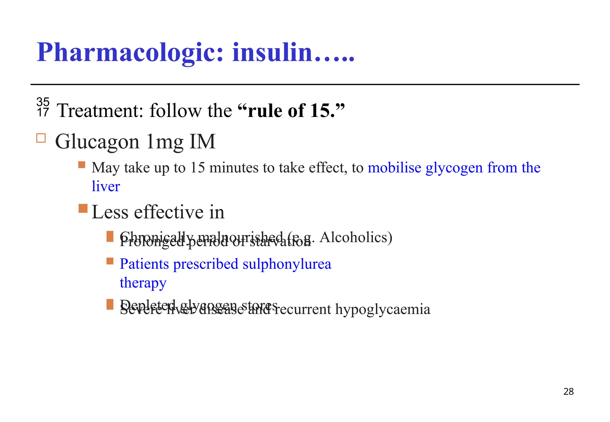 Pharmacologic: insulin…..Hypoglycemia
28
 Treatment: follow the “rule of 15.”
 Glucagon 1mg IM
 May take up to 15 minutes to take effect, to mobilise glycogen from the
liver
 Less effective in
 Chronically malnourished (e.g. Alcoholics)
 Prolonged period of starvation
 Patients prescribed sulphonylurea
therapy
 Depleted glycogen stores
 Severe liver disease and recurrent hypoglycaemia
 