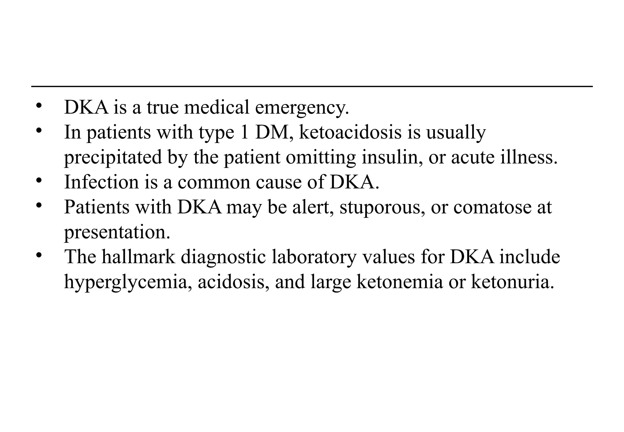 • DKA is a true medical emergency.
• In patients with type 1 DM, ketoacidosis is usually
precipitated by the patient omitting insulin, or acute illness.
• Infection is a common cause of DKA.
• Patients with DKA may be alert, stuporous, or comatose at
presentation.
• The hallmark diagnostic laboratory values for DKA include
hyperglycemia, acidosis, and large ketonemia or ketonuria.
 