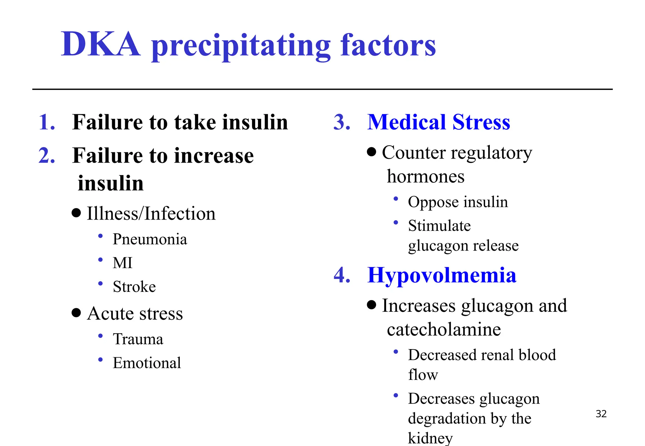 DKA precipitating factors
32
1. Failure to take insulin
2. Failure to increase
insulin
⚫Illness/Infection
• Pneumonia
• MI
• Stroke
⚫Acute stress
• Trauma
• Emotional
3. Medical Stress
⚫Counter regulatory
hormones
• Oppose insulin
• Stimulate
glucagon release
4. Hypovolmemia
⚫Increases glucagon and
catecholamine
• Decreased renal blood
flow
• Decreases glucagon
degradation by the
kidney
 