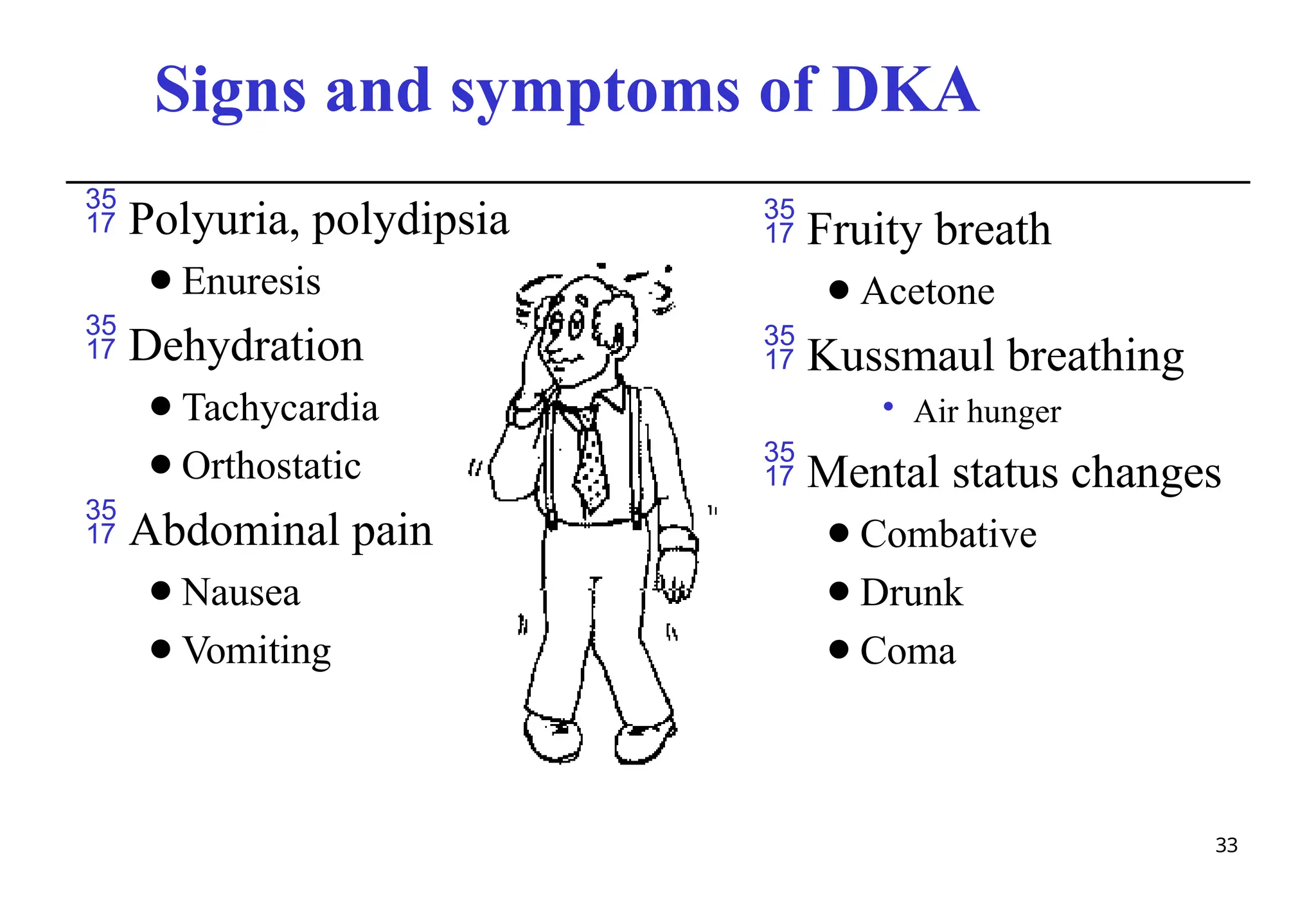 Signs and symptoms of DKA
 Polyuria, polydipsia
⚫Enuresis
 Dehydration
⚫Tachycardia
⚫Orthostatic
 Abdominal pain
⚫Nausea
⚫Vomiting
 Fruity breath
⚫Acetone
 Kussmaul breathing
• Air hunger
 Mental status changes
⚫Combative
⚫Drunk
⚫Coma
33
 