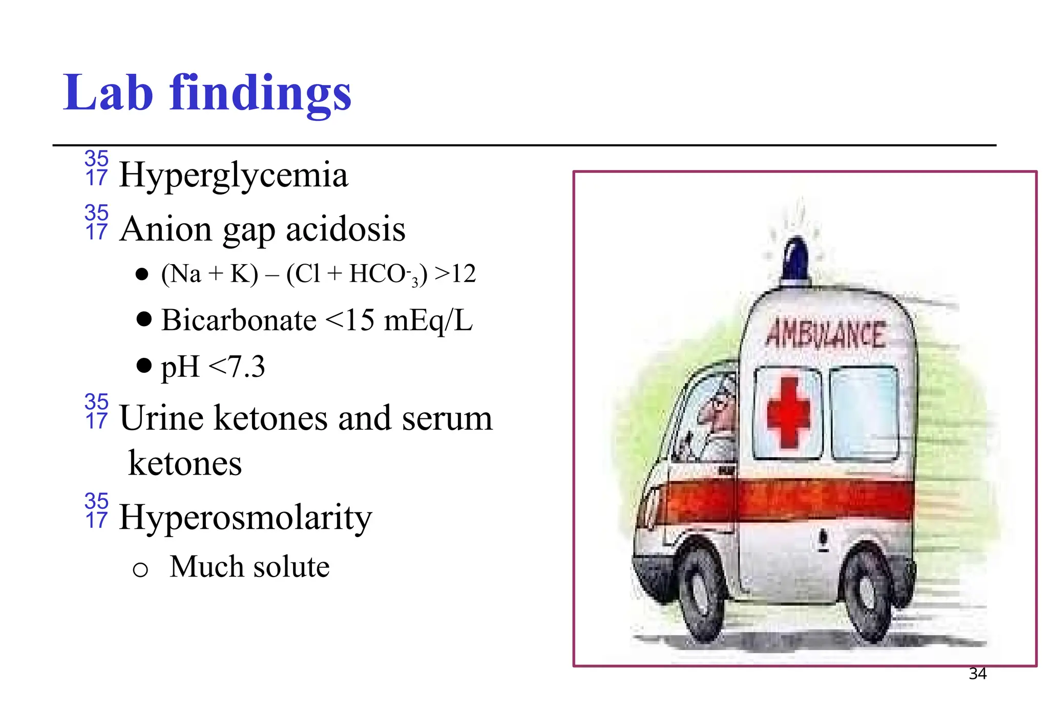 Lab findings
 Hyperglycemia
 Anion gap acidosis
⚫ (Na + K) – (Cl + HCO-
3) >12
⚫Bicarbonate <15 mEq/L
⚫pH <7.3
 Urine ketones and serum
ketones
 Hyperosmolarity
o Much solute
34
 