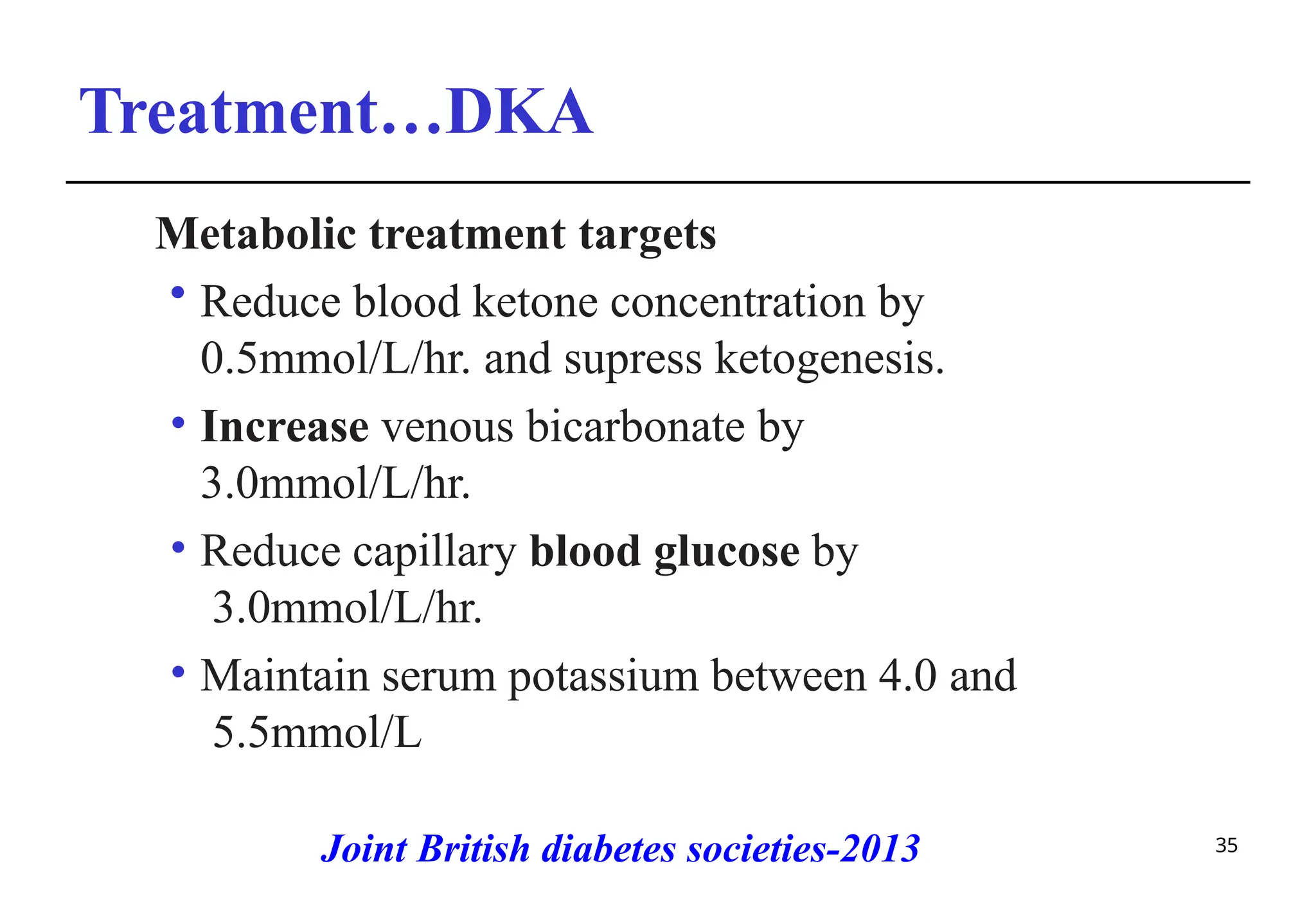 Treatment…DKA
35
Metabolic treatment targets
• Reduce blood ketone concentration by
0.5mmol/L/hr. and supress ketogenesis.
• Increase venous bicarbonate by
3.0mmol/L/hr.
• Reduce capillary blood glucose by
3.0mmol/L/hr.
• Maintain serum potassium between 4.0 and
5.5mmol/L
Joint British diabetes societies-2013
 