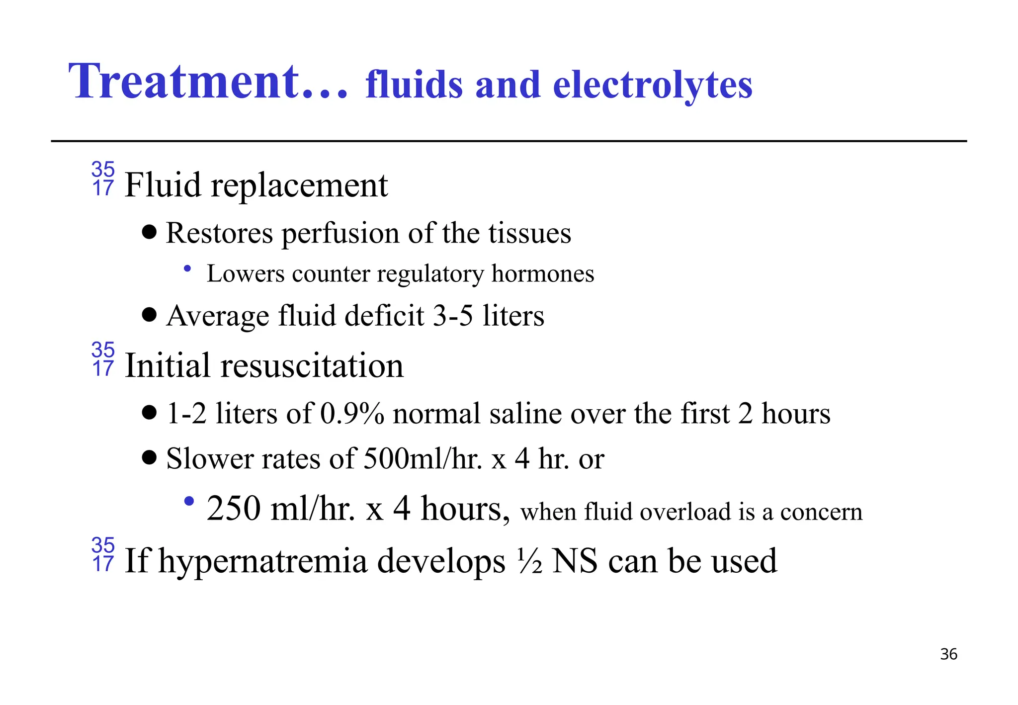 Treatment… fluids and electrolytes
36
 Fluid replacement
⚫Restores perfusion of the tissues
• Lowers counter regulatory hormones
⚫Average fluid deficit 3-5 liters
 Initial resuscitation
⚫1-2 liters of 0.9% normal saline over the first 2 hours
⚫Slower rates of 500ml/hr. x 4 hr. or
• 250 ml/hr. x 4 hours, when fluid overload is a concern
 If hypernatremia develops ½ NS can be used
 