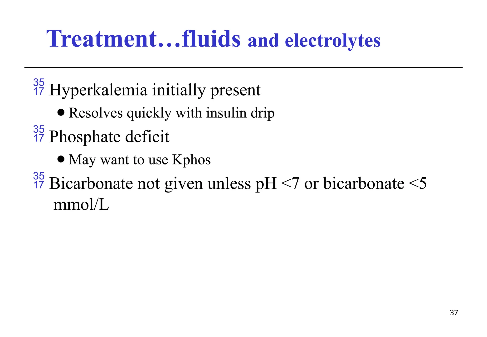 Treatment…fluids and electrolytes
37
 Hyperkalemia initially present
⚫Resolves quickly with insulin drip
 Phosphate deficit
⚫May want to use Kphos
 Bicarbonate not given unless pH <7 or bicarbonate <5
mmol/L
 