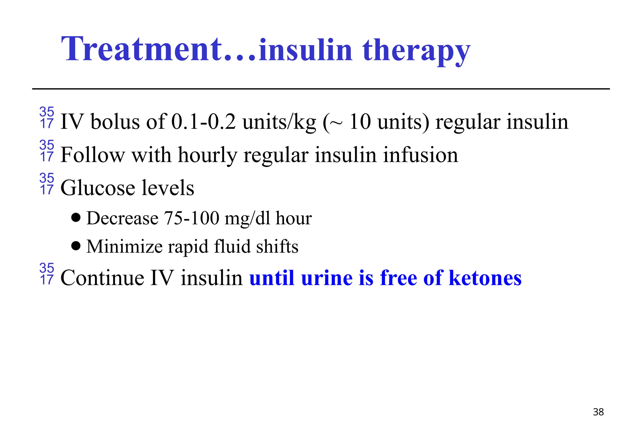 Treatment…insulin therapy
38
 IV bolus of 0.1-0.2 units/kg (~ 10 units) regular insulin
 Follow with hourly regular insulin infusion
 Glucose levels
⚫Decrease 75-100 mg/dl hour
⚫Minimize rapid fluid shifts
 Continue IV insulin until urine is free of ketones
 