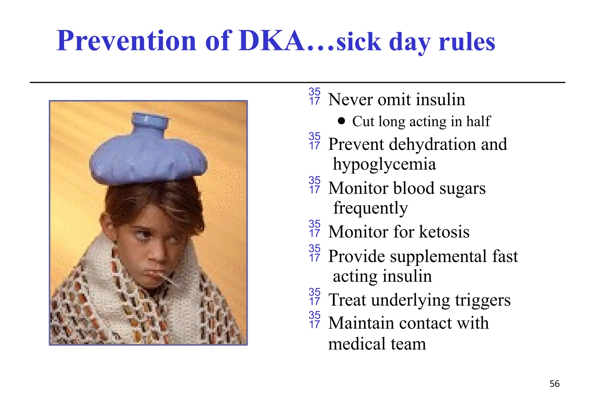 Prevention of DKA…sick day rules
 Never omit insulin
⚫ Cut long acting in half
 Prevent dehydration and
hypoglycemia
 Monitor blood sugars
frequently
 Monitor for ketosis
 Provide supplemental fast
acting insulin
 Treat underlying triggers
 Maintain contact with
medical team
56
 