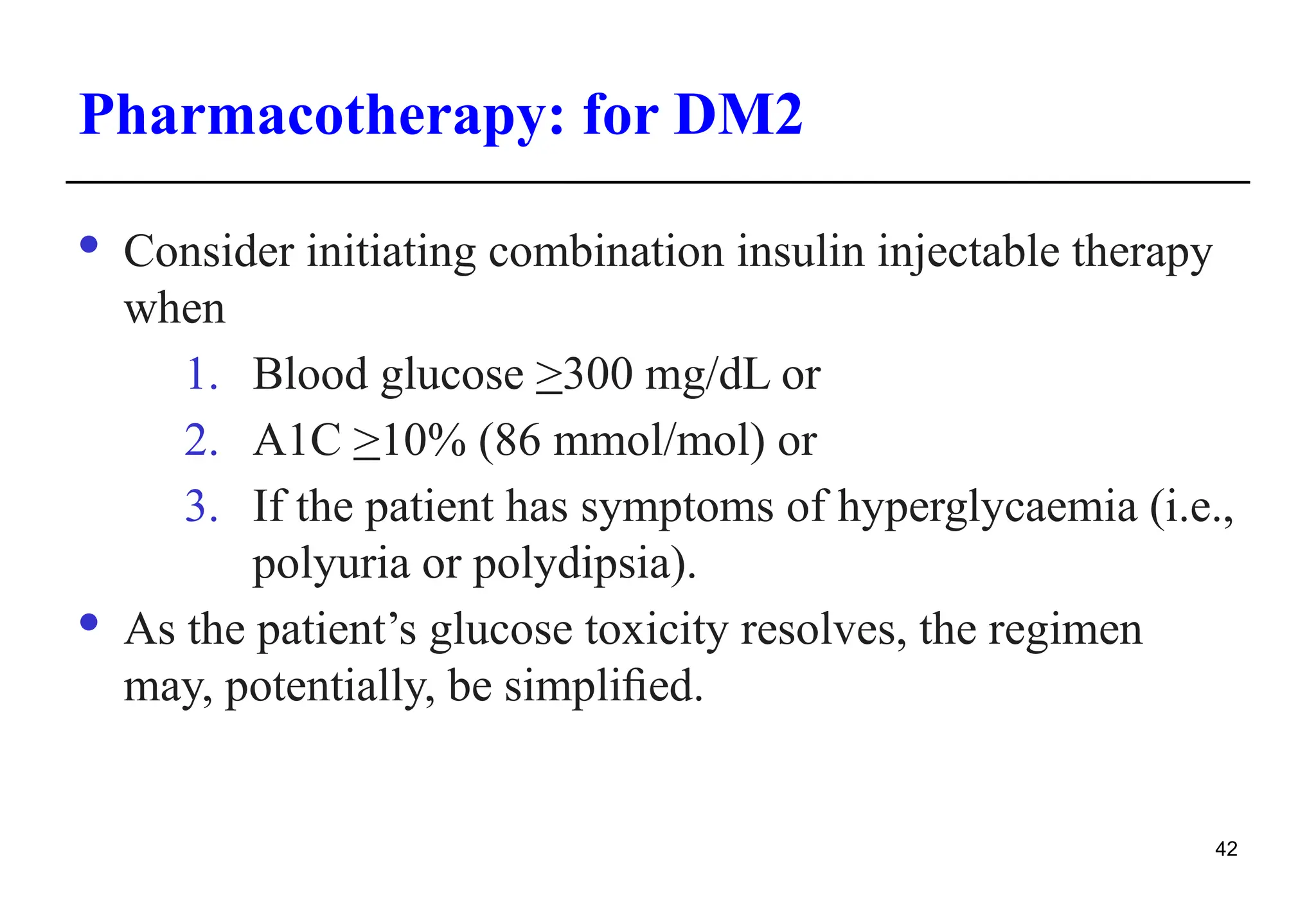 Pharmacotherapy: for DM2
· Consider initiating combination insulin injectable therapy
when
1. Blood glucose >300 mg/dL or
2. A1C >10% (86 mmol/mol) or
3. If the patient has symptoms of hyperglycaemia (i.e.,
polyuria or polydipsia).
· As the patient’s glucose toxicity resolves, the regimen
may, potentially, be simpliﬁed.
42
 