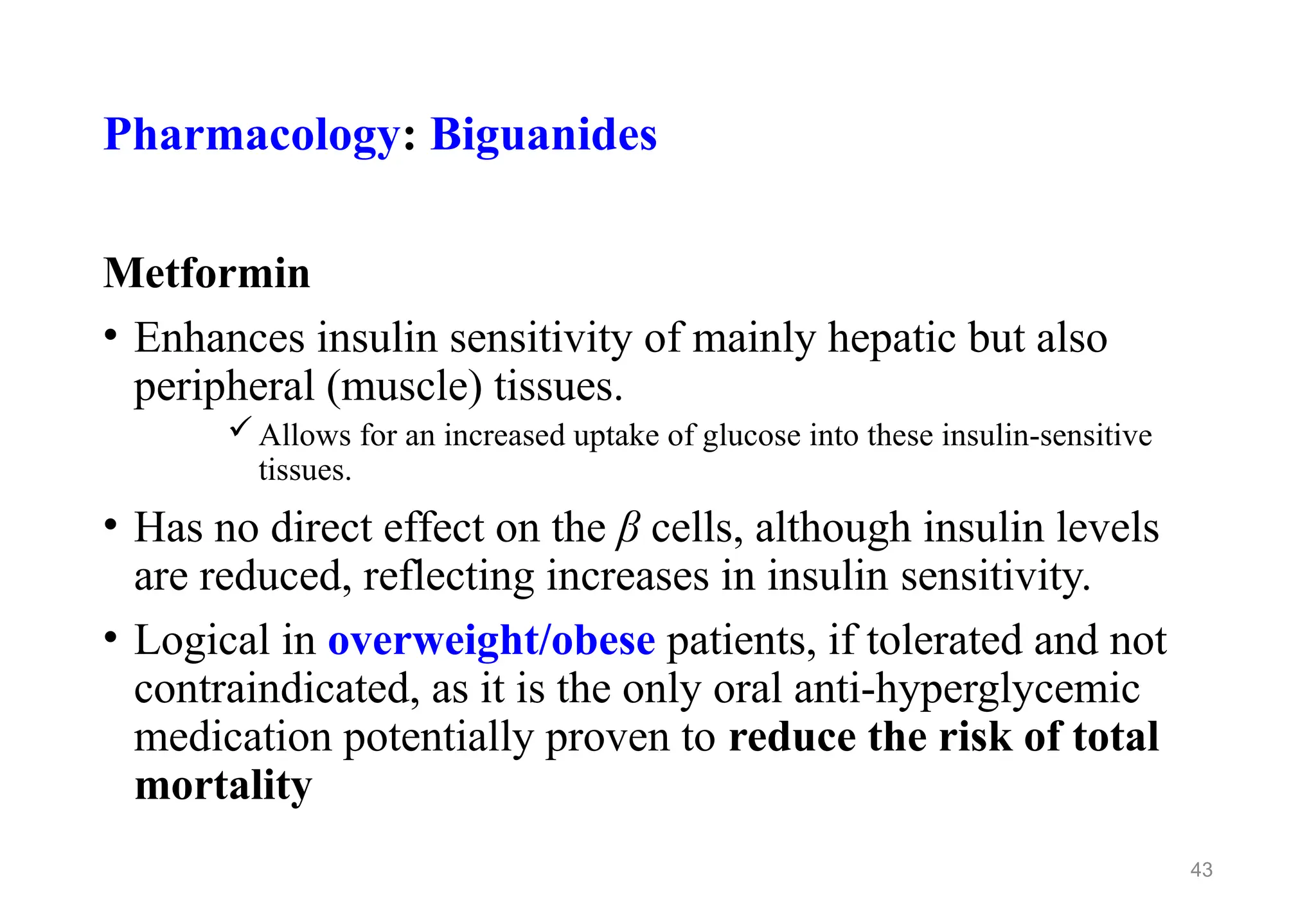 Pharmacology: Biguanides
Metformin
• Enhances insulin sensitivity of mainly hepatic but also
peripheral (muscle) tissues.
Allows for an increased uptake of glucose into these insulin-sensitive
tissues.
• Has no direct effect on the β cells, although insulin levels
are reduced, reflecting increases in insulin sensitivity.
• Logical in overweight/obese patients, if tolerated and not
contraindicated, as it is the only oral anti-hyperglycemic
medication potentially proven to reduce the risk of total
mortality
43
 
