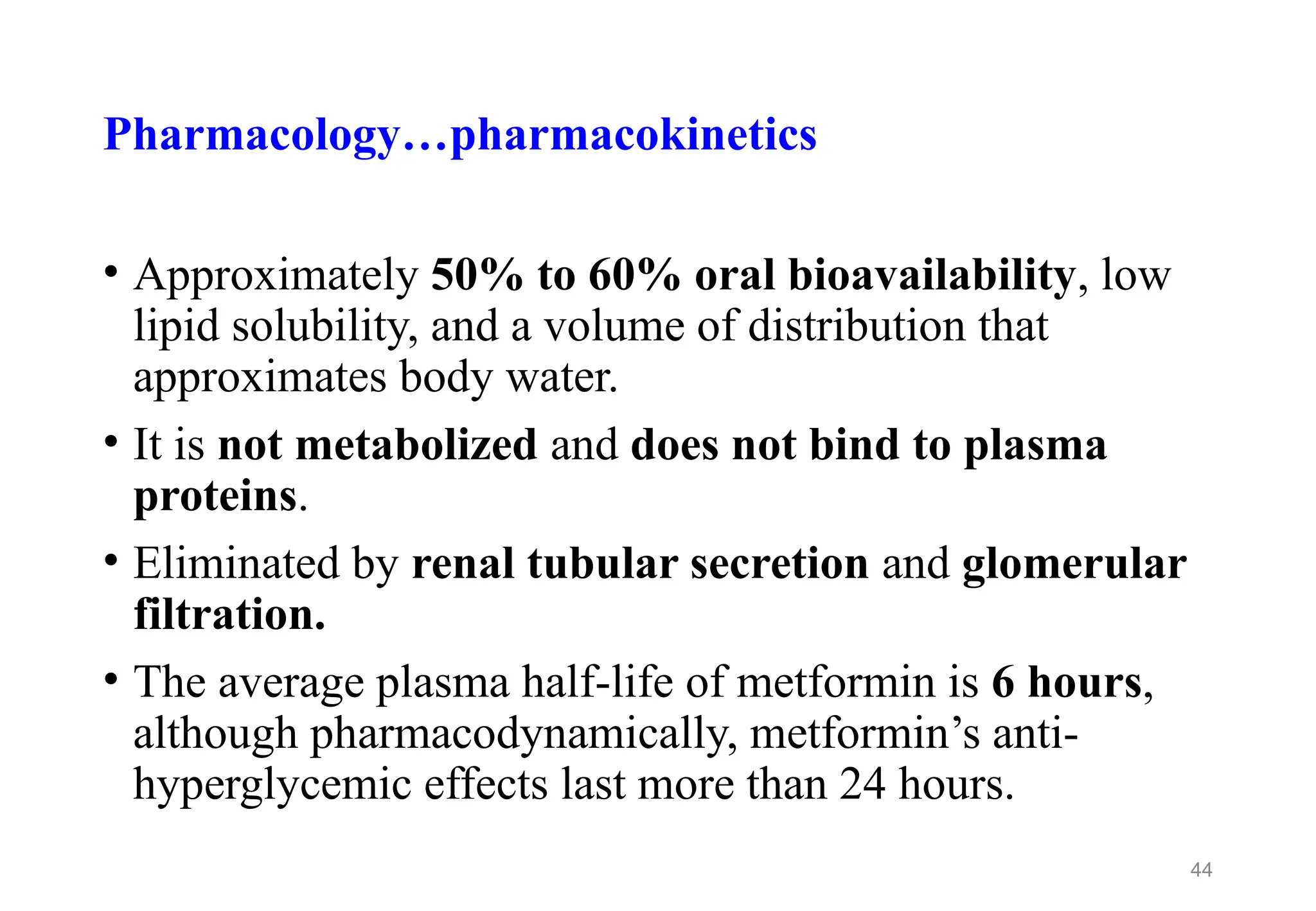 Pharmacology…pharmacokinetics
• Approximately 50% to 60% oral bioavailability, low
lipid solubility, and a volume of distribution that
approximates body water.
• It is not metabolized and does not bind to plasma
proteins.
• Eliminated by renal tubular secretion and glomerular
filtration.
• The average plasma half-life of metformin is 6 hours,
although pharmacodynamically, metformin’s anti-
hyperglycemic effects last more than 24 hours.
44
 