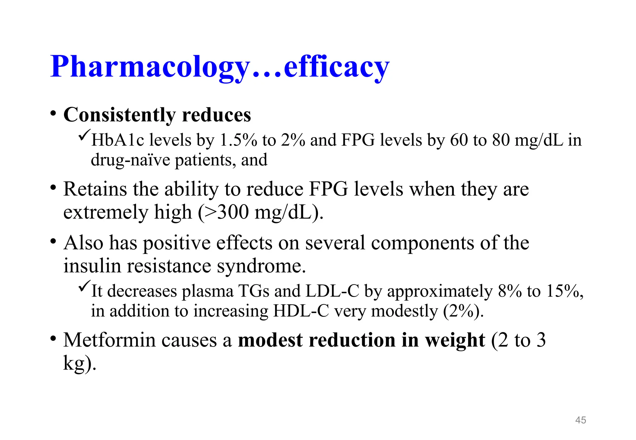 Pharmacology…efficacy
• Consistently reduces
HbA1c levels by 1.5% to 2% and FPG levels by 60 to 80 mg/dL in
drug-naïve patients, and
• Retains the ability to reduce FPG levels when they are
extremely high (>300 mg/dL).
• Also has positive effects on several components of the
insulin resistance syndrome.
It decreases plasma TGs and LDL-C by approximately 8% to 15%,
in addition to increasing HDL-C very modestly (2%).
• Metformin causes a modest reduction in weight (2 to 3
kg).
45
 