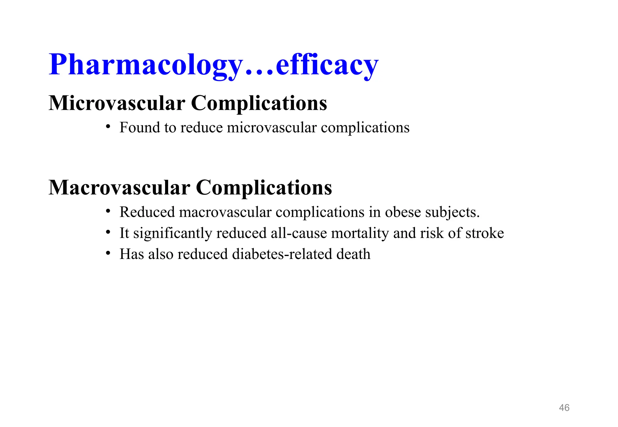 Pharmacology…efficacy
Microvascular Complications
• Found to reduce microvascular complications
Macrovascular Complications
• Reduced macrovascular complications in obese subjects.
• It significantly reduced all-cause mortality and risk of stroke
• Has also reduced diabetes-related death
46
 