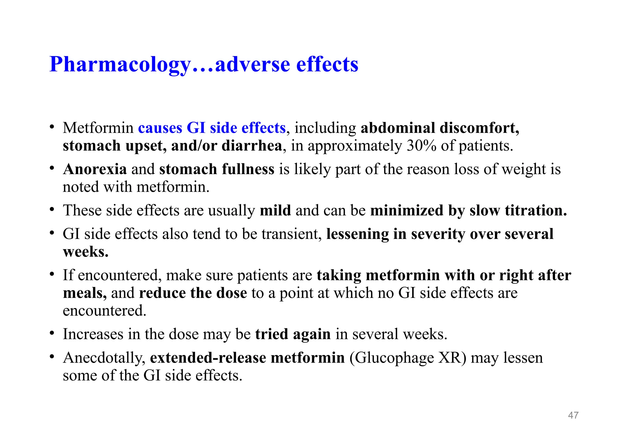 Pharmacology…adverse effects
• Metformin causes GI side effects, including abdominal discomfort,
stomach upset, and/or diarrhea, in approximately 30% of patients.
• Anorexia and stomach fullness is likely part of the reason loss of weight is
noted with metformin.
• These side effects are usually mild and can be minimized by slow titration.
• GI side effects also tend to be transient, lessening in severity over several
weeks.
• If encountered, make sure patients are taking metformin with or right after
meals, and reduce the dose to a point at which no GI side effects are
encountered.
• Increases in the dose may be tried again in several weeks.
• Anecdotally, extended-release metformin (Glucophage XR) may lessen
some of the GI side effects.
47
 