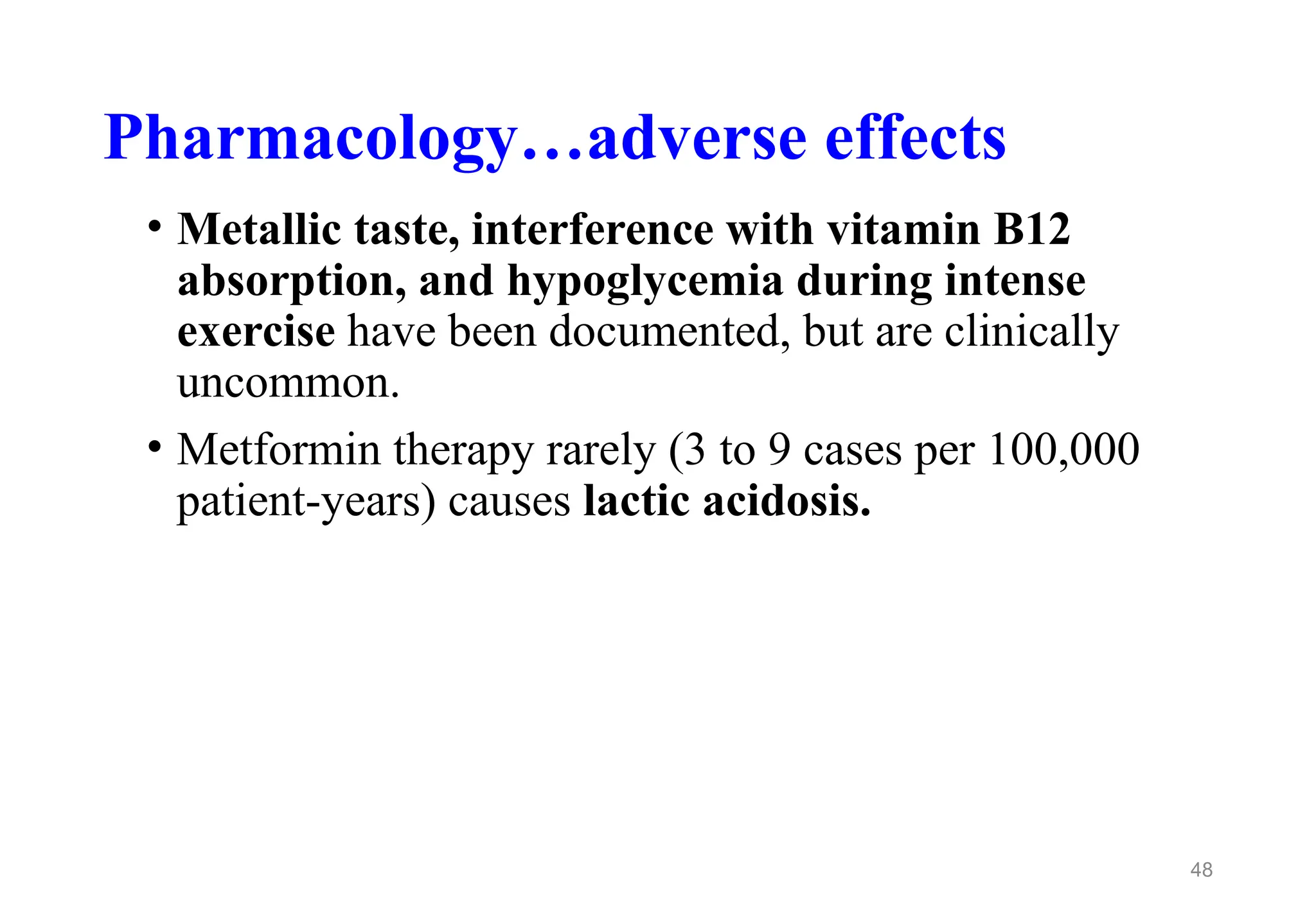 Pharmacology…adverse effects
• Metallic taste, interference with vitamin B12
absorption, and hypoglycemia during intense
exercise have been documented, but are clinically
uncommon.
• Metformin therapy rarely (3 to 9 cases per 100,000
patient-years) causes lactic acidosis.
48
 