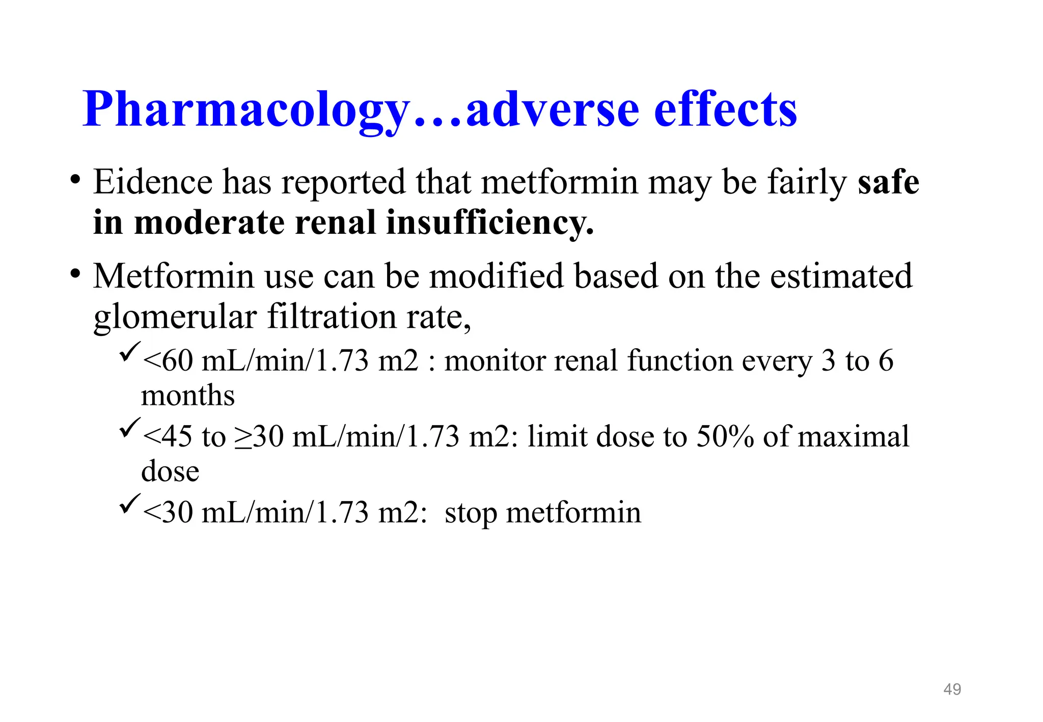 Pharmacology…adverse effects
• Eidence has reported that metformin may be fairly safe
in moderate renal insufficiency.
• Metformin use can be modified based on the estimated
glomerular filtration rate,
<60 mL/min/1.73 m2 : monitor renal function every 3 to 6
months
<45 to ≥30 mL/min/1.73 m2: limit dose to 50% of maximal
dose
<30 mL/min/1.73 m2: stop metformin
49
 