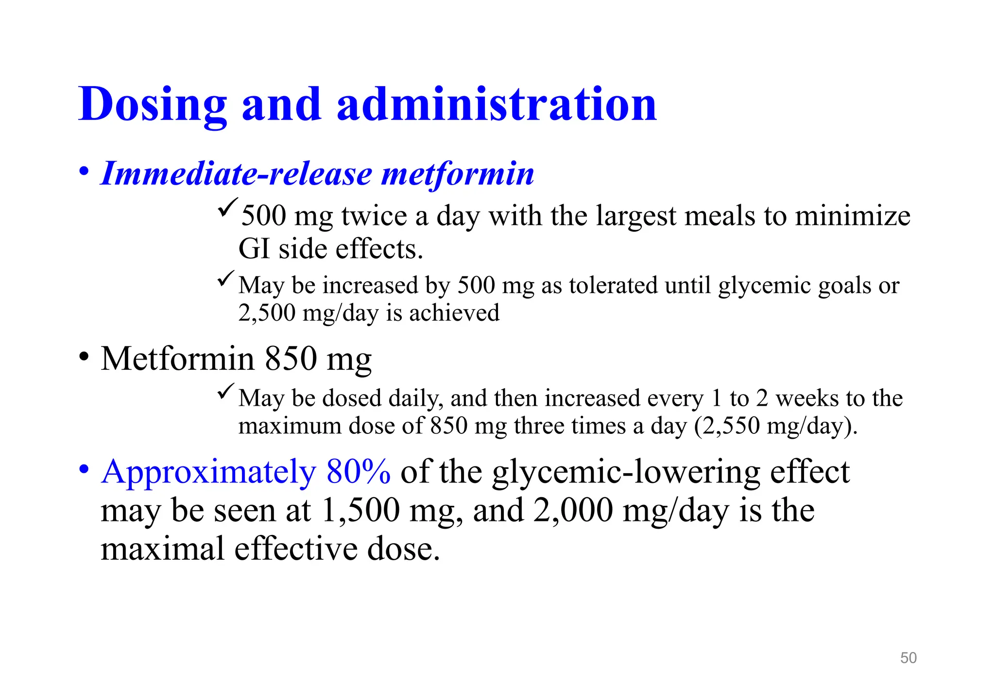 Dosing and administration
• Immediate-release metformin
500 mg twice a day with the largest meals to minimize
GI side effects.
May be increased by 500 mg as tolerated until glycemic goals or
2,500 mg/day is achieved
• Metformin 850 mg
May be dosed daily, and then increased every 1 to 2 weeks to the
maximum dose of 850 mg three times a day (2,550 mg/day).
• Approximately 80% of the glycemic-lowering effect
may be seen at 1,500 mg, and 2,000 mg/day is the
maximal effective dose.
50
 