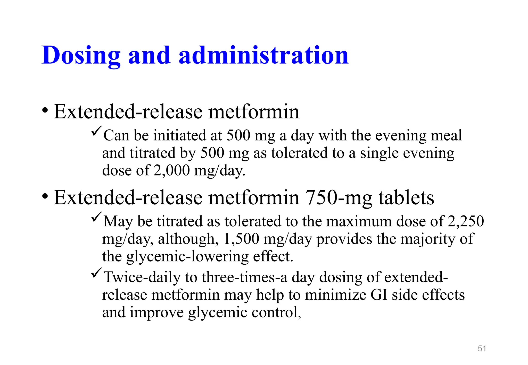 Dosing and administration
• Extended-release metformin
Can be initiated at 500 mg a day with the evening meal
and titrated by 500 mg as tolerated to a single evening
dose of 2,000 mg/day.
• Extended-release metformin 750-mg tablets
May be titrated as tolerated to the maximum dose of 2,250
mg/day, although, 1,500 mg/day provides the majority of
the glycemic-lowering effect.
Twice-daily to three-times-a day dosing of extended-
release metformin may help to minimize GI side effects
and improve glycemic control,
51
 