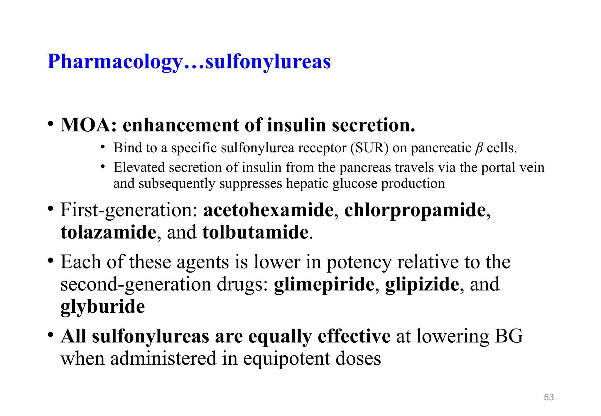Pharmacology…sulfonylureas
• MOA: enhancement of insulin secretion.
• Bind to a specific sulfonylurea receptor (SUR) on pancreatic β cells.
• Elevated secretion of insulin from the pancreas travels via the portal vein
and subsequently suppresses hepatic glucose production
• First-generation: acetohexamide, chlorpropamide,
tolazamide, and tolbutamide.
• Each of these agents is lower in potency relative to the
second-generation drugs: glimepiride, glipizide, and
glyburide
• All sulfonylureas are equally effective at lowering BG
when administered in equipotent doses
53
 