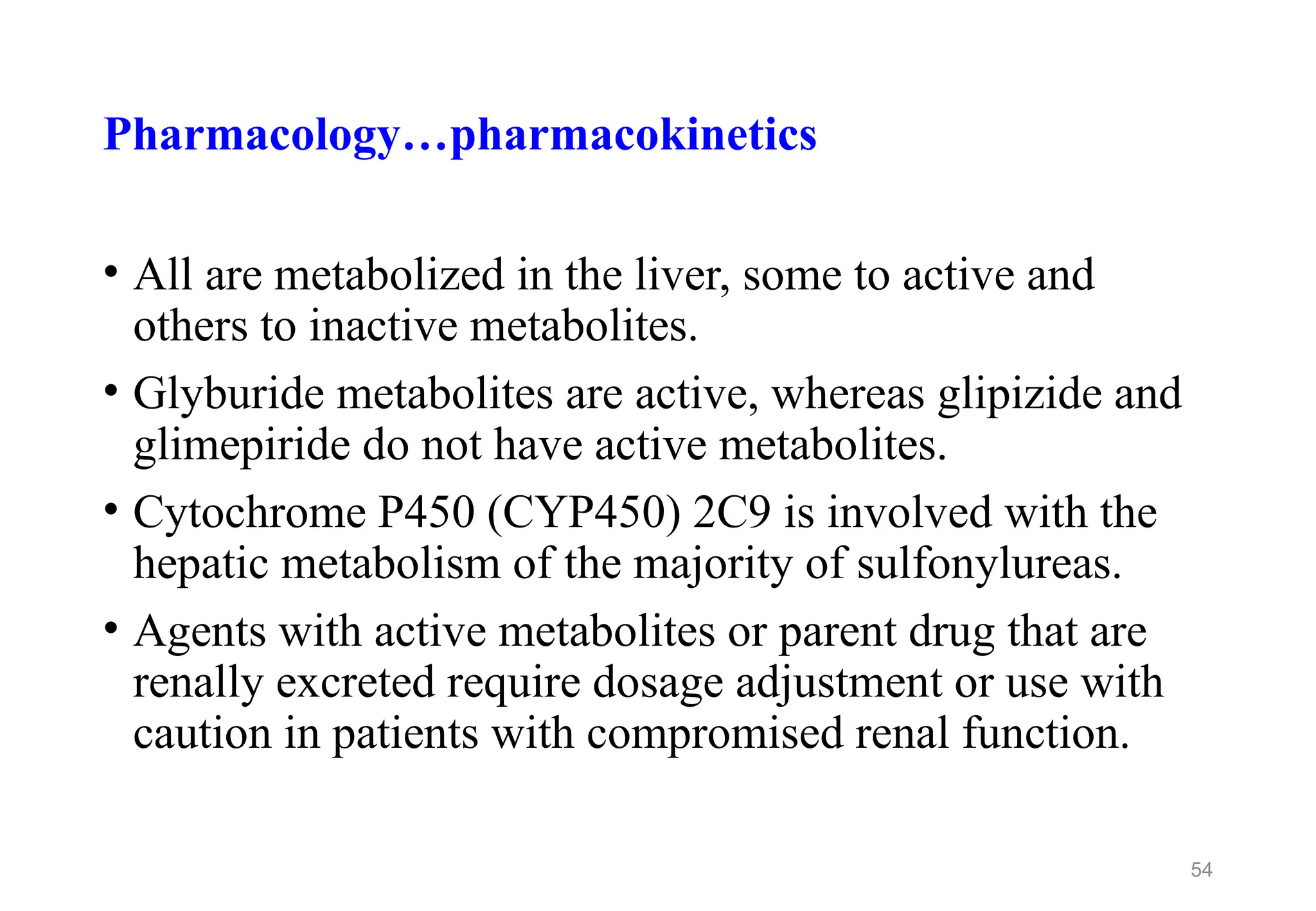 Pharmacology…pharmacokinetics
• All are metabolized in the liver, some to active and
others to inactive metabolites.
• Glyburide metabolites are active, whereas glipizide and
glimepiride do not have active metabolites.
• Cytochrome P450 (CYP450) 2C9 is involved with the
hepatic metabolism of the majority of sulfonylureas.
• Agents with active metabolites or parent drug that are
renally excreted require dosage adjustment or use with
caution in patients with compromised renal function.
54
 