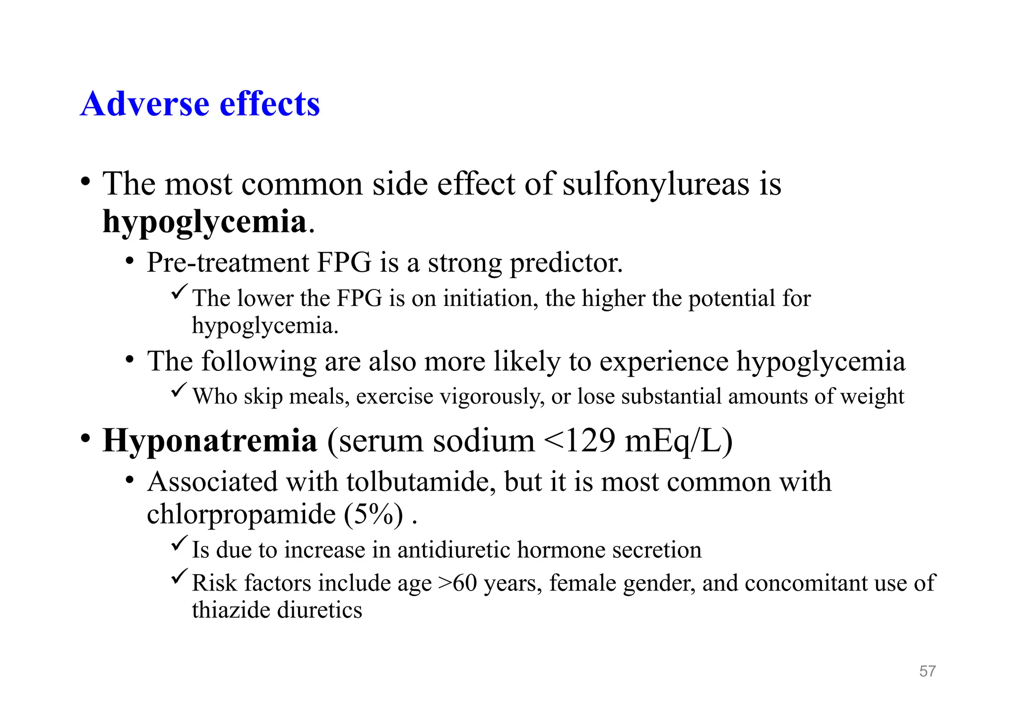 Adverse effects
• The most common side effect of sulfonylureas is
hypoglycemia.
• Pre-treatment FPG is a strong predictor.
The lower the FPG is on initiation, the higher the potential for
hypoglycemia.
• The following are also more likely to experience hypoglycemia
Who skip meals, exercise vigorously, or lose substantial amounts of weight
• Hyponatremia (serum sodium <129 mEq/L)
• Associated with tolbutamide, but it is most common with
chlorpropamide (5%) .
Is due to increase in antidiuretic hormone secretion
Risk factors include age >60 years, female gender, and concomitant use of
thiazide diuretics
57
 