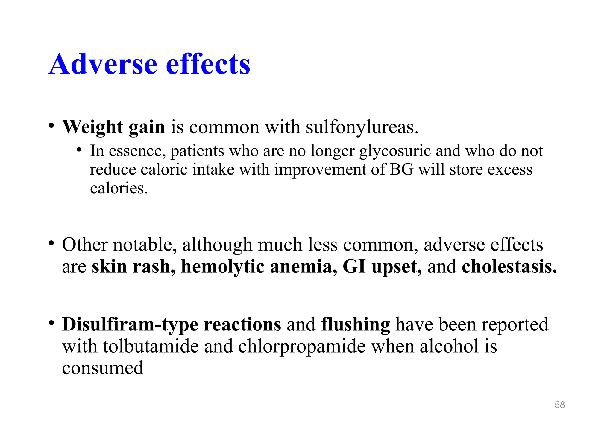 Adverse effects
• Weight gain is common with sulfonylureas.
• In essence, patients who are no longer glycosuric and who do not
reduce caloric intake with improvement of BG will store excess
calories.
• Other notable, although much less common, adverse effects
are skin rash, hemolytic anemia, GI upset, and cholestasis.
• Disulfiram-type reactions and flushing have been reported
with tolbutamide and chlorpropamide when alcohol is
consumed
58
 