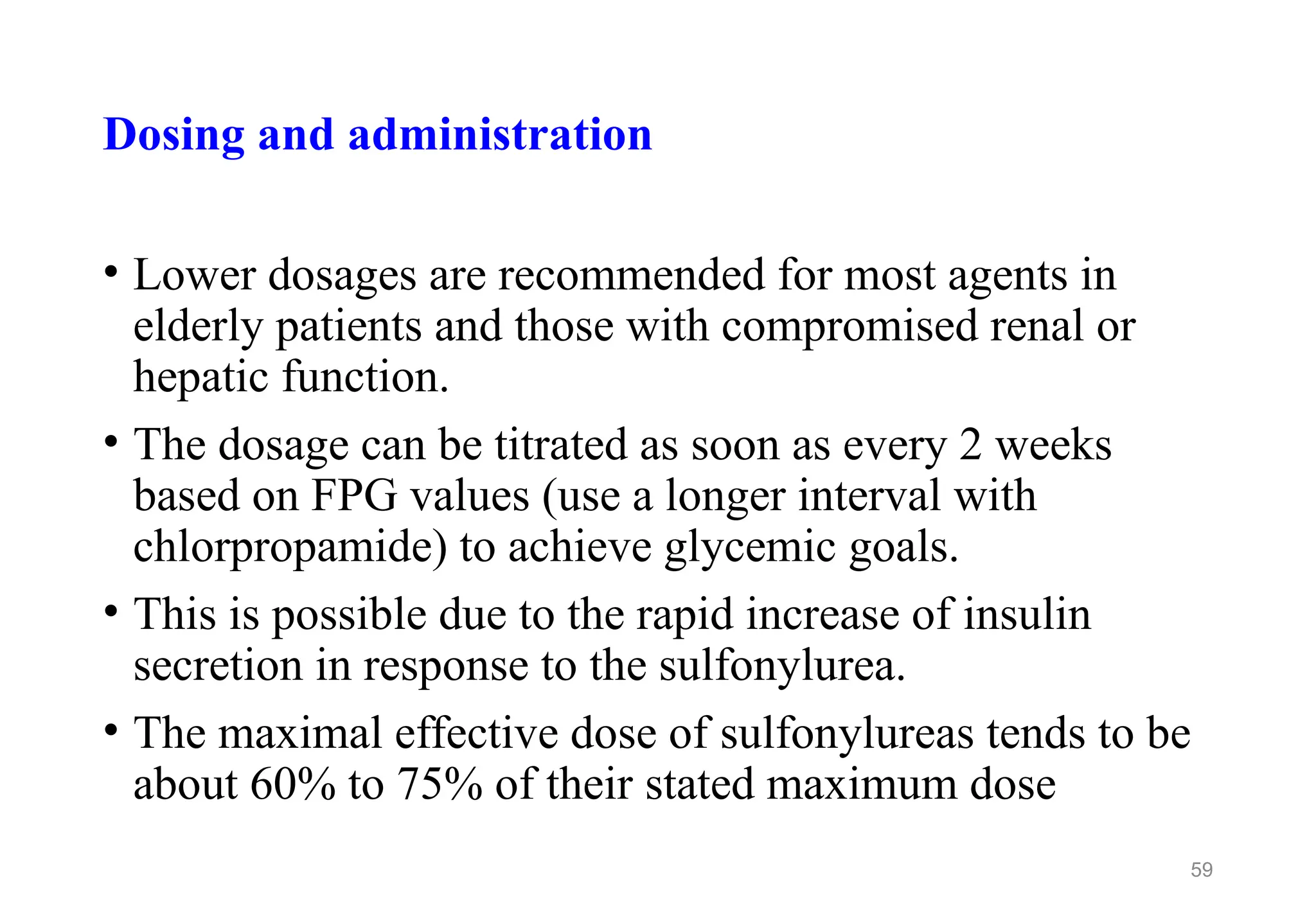 Dosing and administration
• Lower dosages are recommended for most agents in
elderly patients and those with compromised renal or
hepatic function.
• The dosage can be titrated as soon as every 2 weeks
based on FPG values (use a longer interval with
chlorpropamide) to achieve glycemic goals.
• This is possible due to the rapid increase of insulin
secretion in response to the sulfonylurea.
• The maximal effective dose of sulfonylureas tends to be
about 60% to 75% of their stated maximum dose
59
 