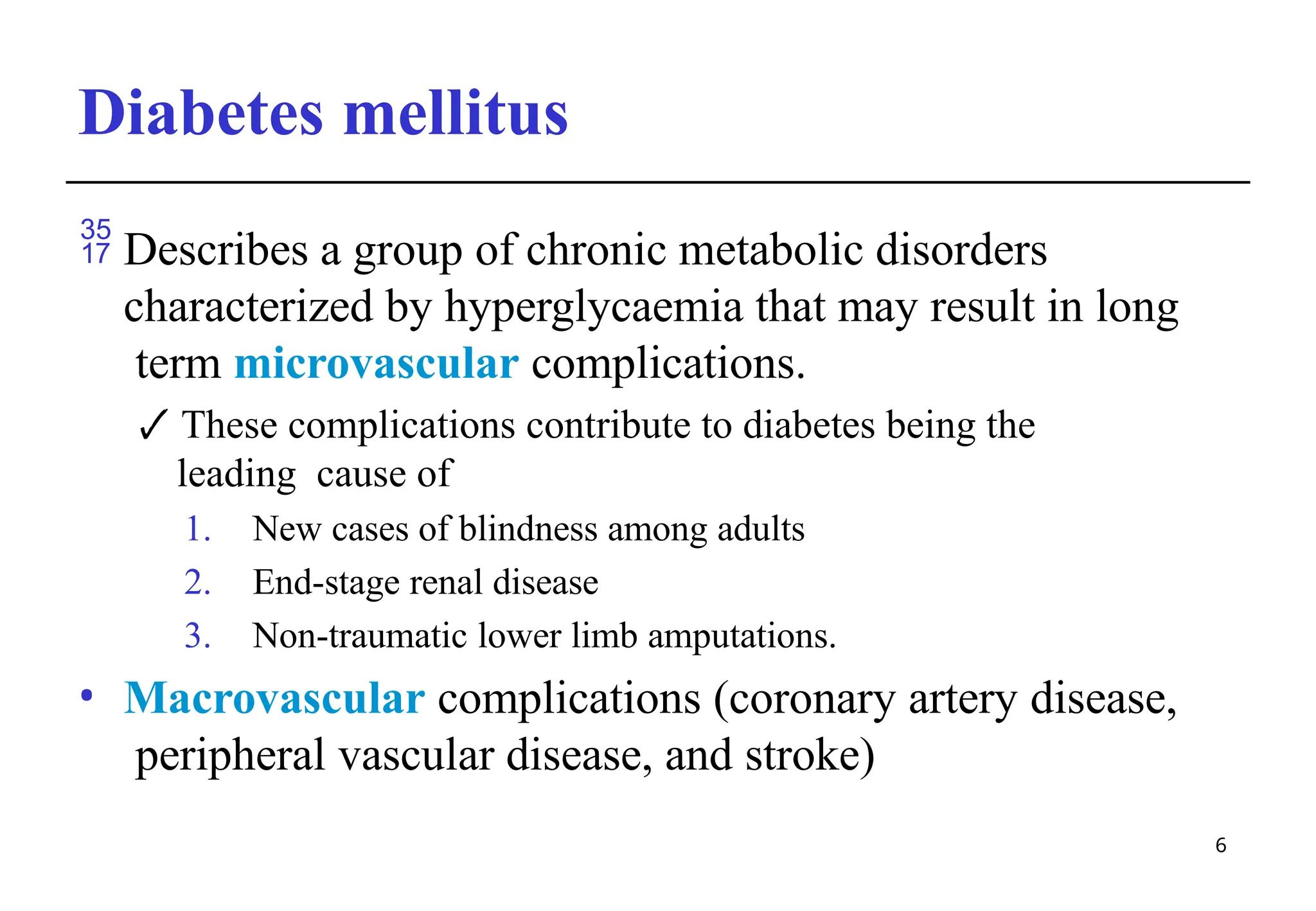 Diabetes mellitus
6
 Describes a group of chronic metabolic disorders
characterized by hyperglycaemia that may result in long
term microvascular complications.
🗸 These complications contribute to diabetes being the
leading cause of
1. New cases of blindness among adults
2. End-stage renal disease
3. Non-traumatic lower limb amputations.
• Macrovascular complications (coronary artery disease,
peripheral vascular disease, and stroke)
 