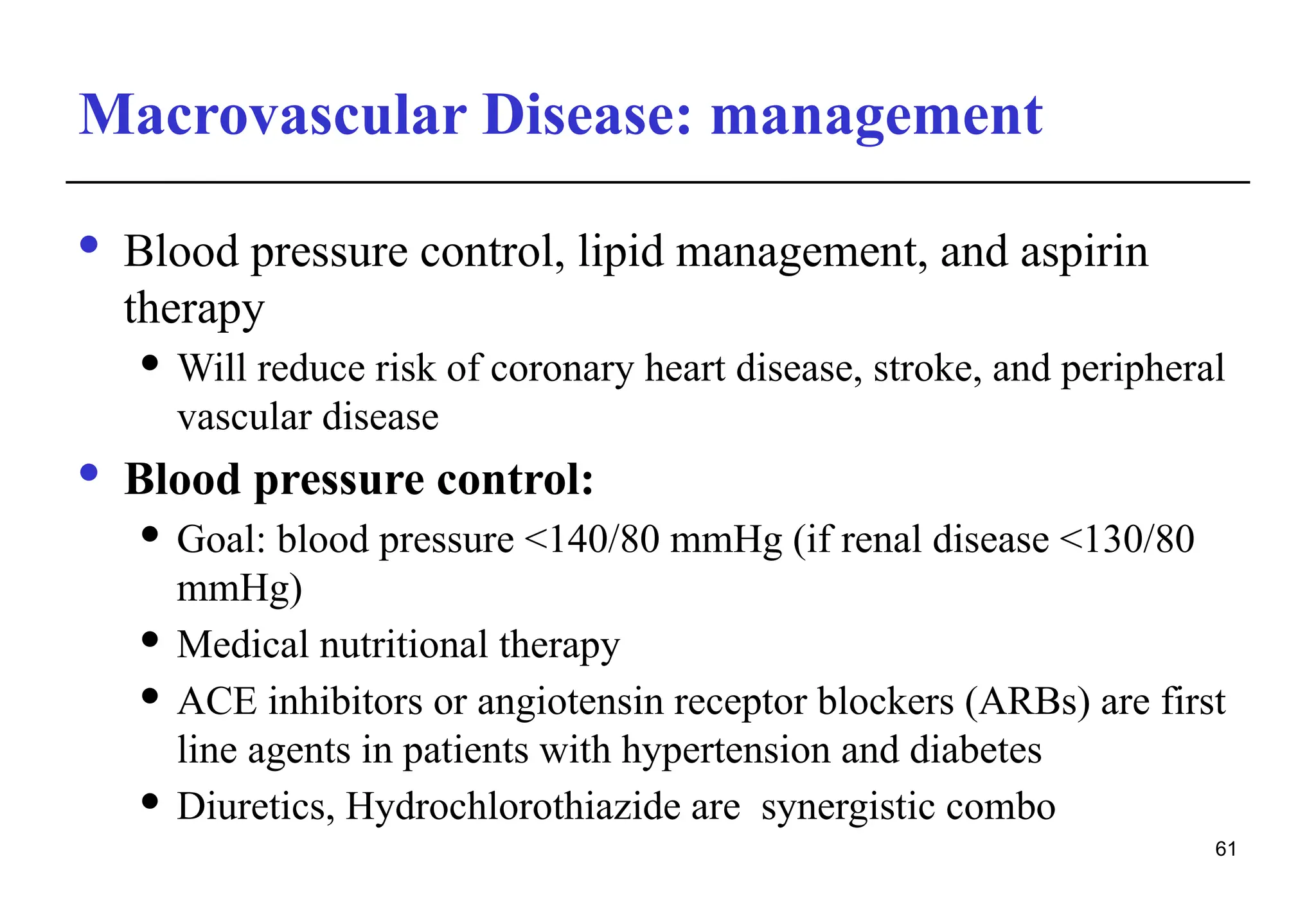 Macrovascular Disease: management
· Blood pressure control, lipid management, and aspirin
therapy
 Will reduce risk of coronary heart disease, stroke, and peripheral
vascular disease
· Blood pressure control:
 Goal: blood pressure <140/80 mmHg (if renal disease <130/80
mmHg)
 Medical nutritional therapy
 ACE inhibitors or angiotensin receptor blockers (ARBs) are first
line agents in patients with hypertension and diabetes
 Diuretics, Hydrochlorothiazide are synergistic combo
61
 