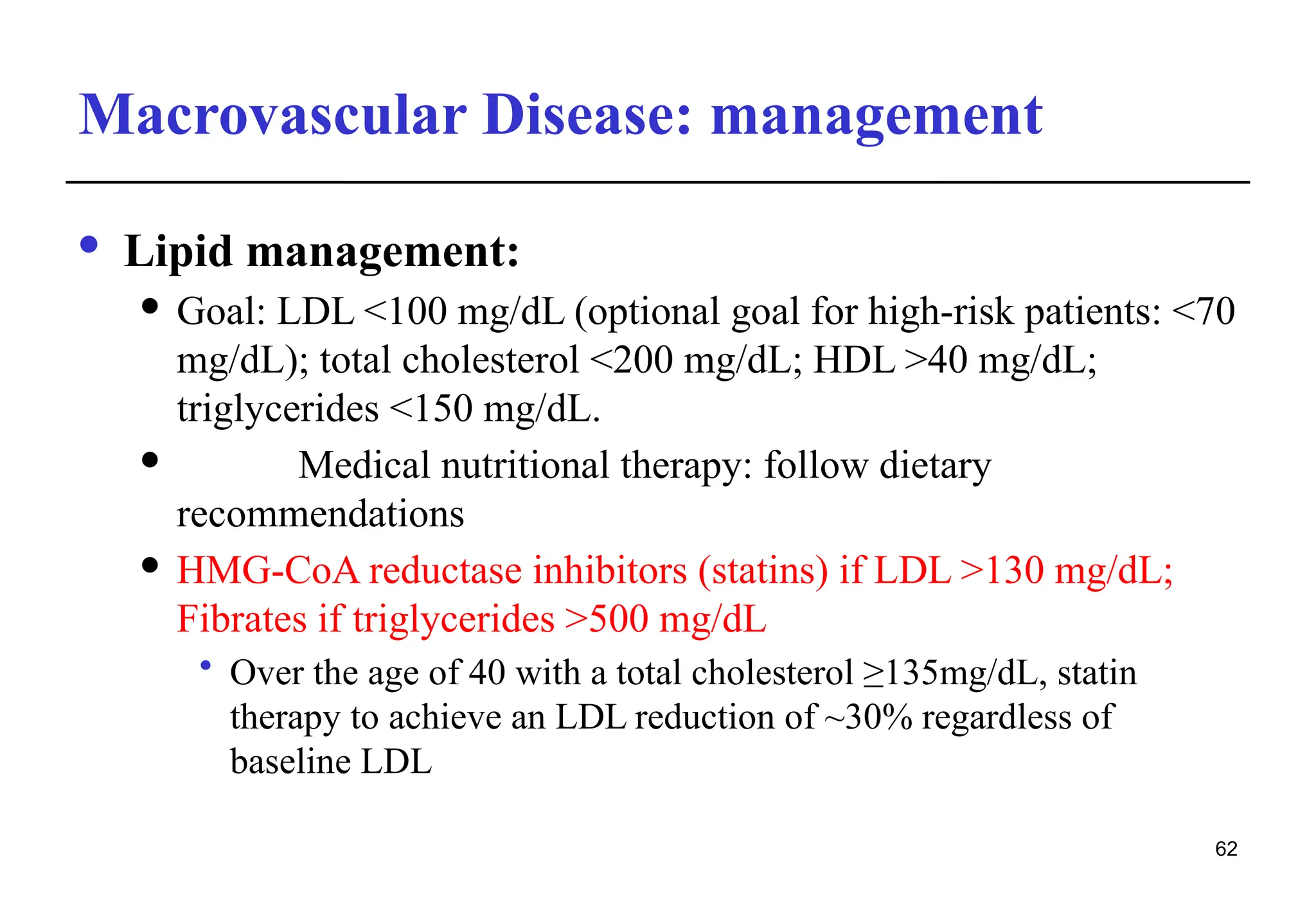 Macrovascular Disease: management
· Lipid management:
 Goal: LDL <100 mg/dL (optional goal for high-risk patients: <70
mg/dL); total cholesterol <200 mg/dL; HDL >40 mg/dL;
triglycerides <150 mg/dL.
 Medical nutritional therapy: follow dietary
recommendations
 HMG-CoA reductase inhibitors (statins) if LDL >130 mg/dL;
Fibrates if triglycerides >500 mg/dL
• Over the age of 40 with a total cholesterol ≥135mg/dL, statin
therapy to achieve an LDL reduction of ~30% regardless of
baseline LDL
62
 