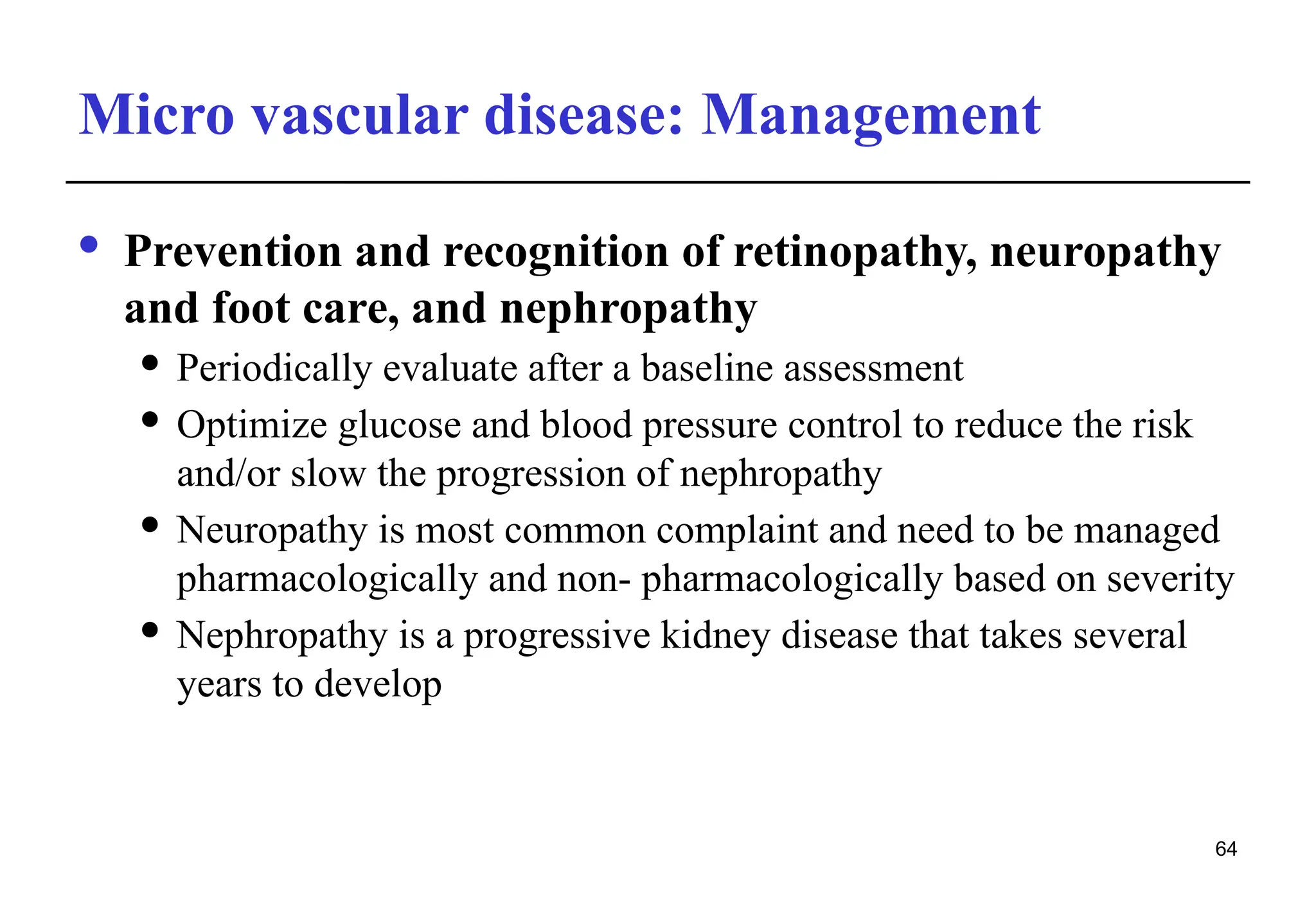 Micro vascular disease: Management
· Prevention and recognition of retinopathy, neuropathy
and foot care, and nephropathy
 Periodically evaluate after a baseline assessment
 Optimize glucose and blood pressure control to reduce the risk
and/or slow the progression of nephropathy
 Neuropathy is most common complaint and need to be managed
pharmacologically and non- pharmacologically based on severity
 Nephropathy is a progressive kidney disease that takes several
years to develop
64
 