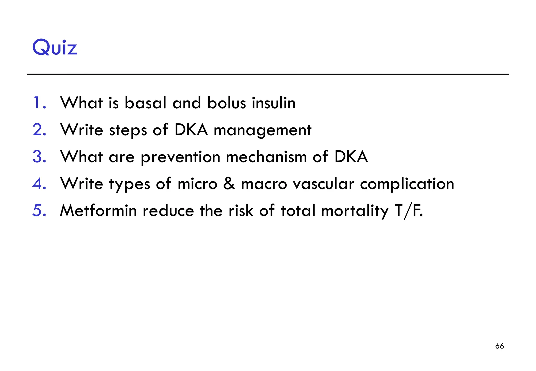 Quiz
1. What is basal and bolus insulin
2. Write steps of DKA management
3. What are prevention mechanism of DKA
4. Write types of micro & macro vascular complication
5. Metformin reduce the risk of total mortality T/F.
66
 