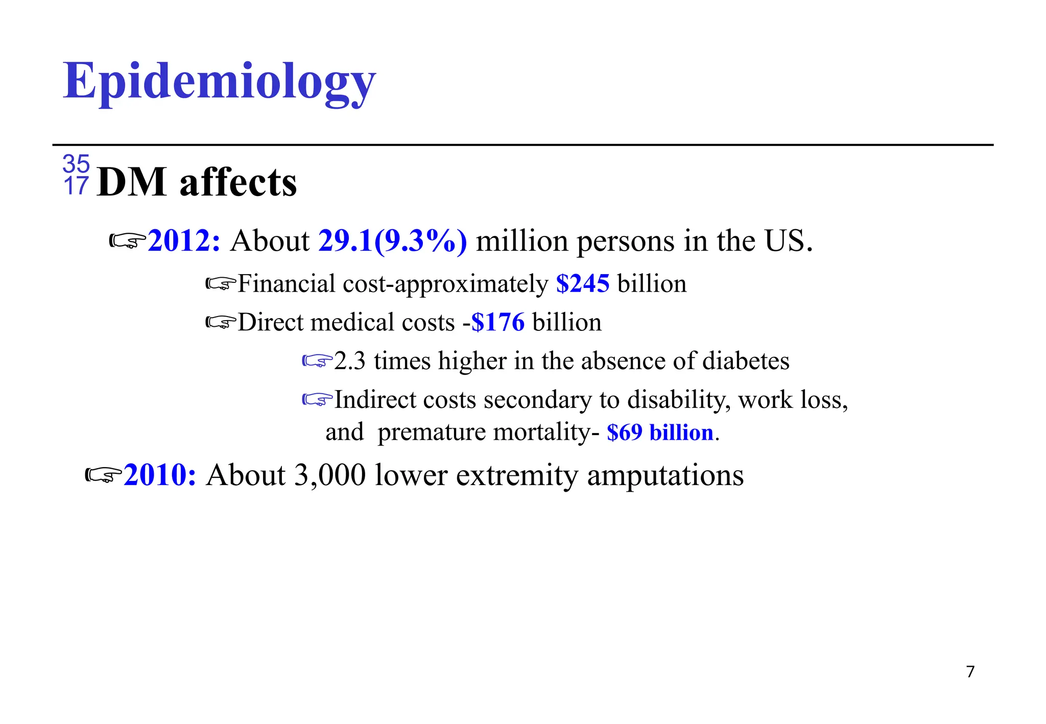 Epidemiology
7
DM affects
🖙2012: About 29.1(9.3%) million persons in the US.
🖙Financial cost-approximately $245 billion
🖙Direct medical costs -$176 billion
🖙2.3 times higher in the absence of diabetes
🖙Indirect costs secondary to disability, work loss,
and premature mortality- $69 billion.
🖙2010: About 3,000 lower extremity amputations
 
