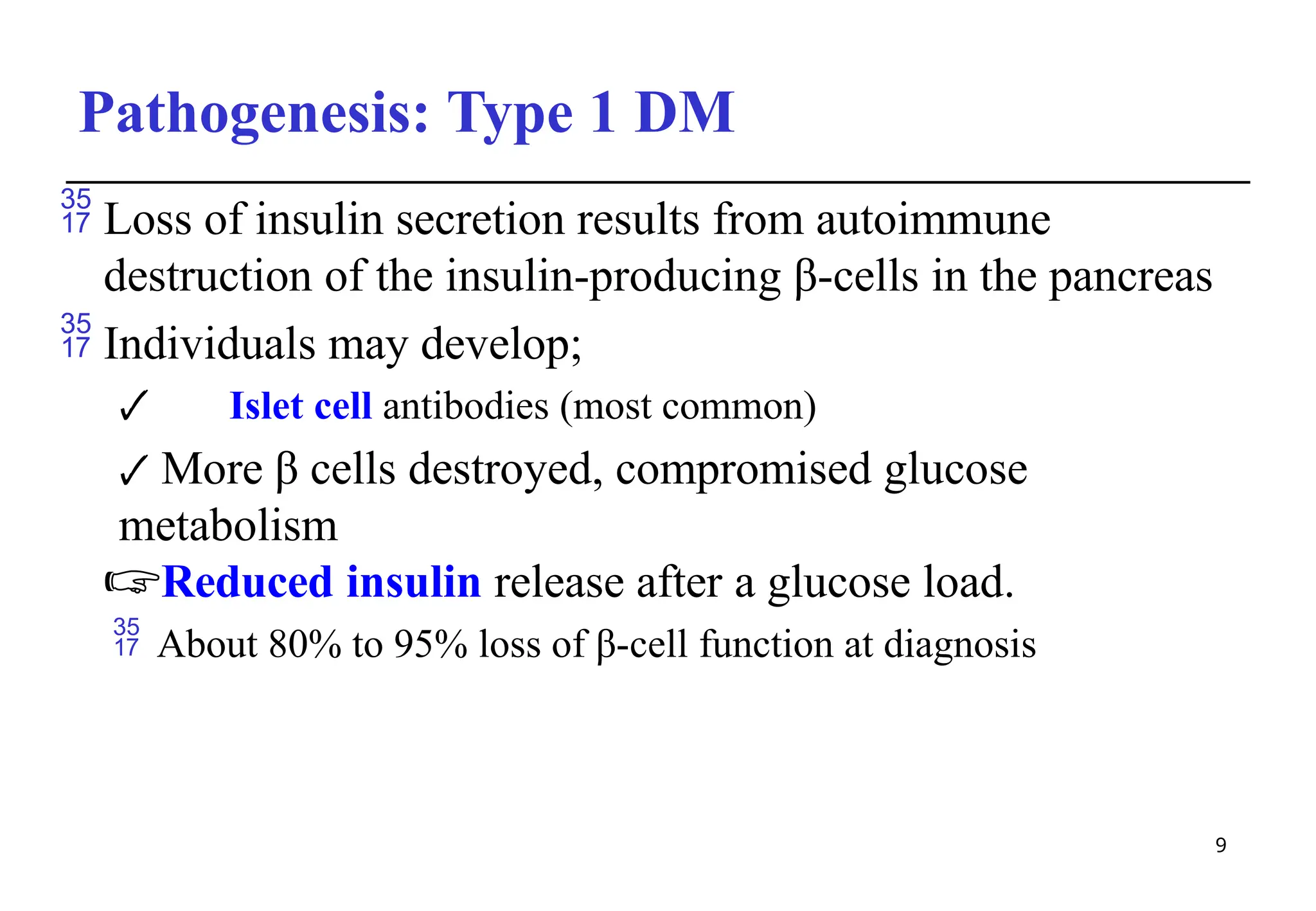 Pathogenesis: Type 1 DM
9
 Loss of insulin secretion results from autoimmune
destruction of the insulin-producing β-cells in the pancreas
 Individuals may develop;
🗸 Islet cell antibodies (most common)
🗸 More β cells destroyed, compromised glucose
metabolism
🖙Reduced insulin release after a glucose load.
 About 80% to 95% loss of β-cell function at diagnosis
 