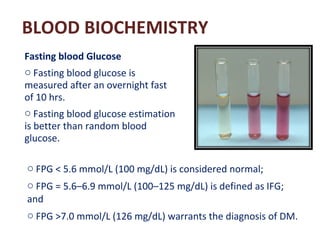 BLOOD BIOCHEMISTRY
Fasting blood Glucose
o Fasting blood glucose is
measured after an overnight fast
of 10 hrs.
o Fasting ...