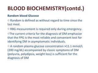 BLOOD BIOCHEMISTRY(contd.)
Random blood Glucose
o Random is defined as without regard to time since the
last meal.
o RBG m...