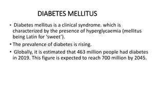 DIABETES MELLITUS
• Diabetes mellitus is a clinical syndrome. which is
characterized by the presence of hyperglycaemia (mellitus
being Latin for ‘sweet’).
• The prevalence of diabetes is rising.
• Globally, it is estimated that 463 million people had diabetes
in 2019. This figure is expected to reach 700 million by 2045.
 
