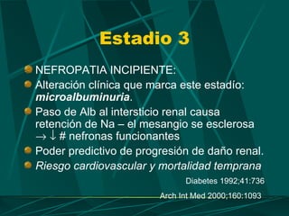 Estadio 3
NEFROPATIA INCIPIENTE:
Alteración clínica que marca este estadío:
microalbuminuria.
Paso de Alb al intersticio renal causa
retención de Na – el mesangio se esclerosa
→ ↓ # nefronas funcionantes
Poder predictivo de progresión de daño renal.
Riesgo cardiovascular y mortalidad temprana
                              Diabetes 1992;41:736
                        Arch Int Med 2000;160:1093
 