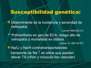 Susceptibilidad genética:
  Determinante de la incidencia y severidad de
  nefropatía
                                 Lancet 1998;352:213

** Polimorfismo en gen de ECA: riesgo alto de
   nefropatía y mortalidad en diálisis.
                                Kidney Int 1997;52:473

 Na/Li y Na/H contratransportadores:
 transporte de Na ↑ en sitios que pueden
 elevar TA (riñón y músculo liso vascular)
 