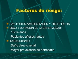Factores de riesgo:

FACTORES AMBIENTALES Y DIETETICOS
EDAD Y DURACION DE LA ENFERMEDAD:
 10-14 años.
 Pacientes añosos: antes
TABAQUISMO
 Daño directo renal
 Mayor prevalencia de nefropatía
 