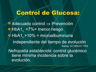 Control de Glucosa:
 Adecuado control ⇒ Prevención
 HbA1c <7%= menor riesgo
 HbA1c >10% = microalbuminuria
 independiente del tiempo de evolución
                            Kidney Int 1995;47:1703

Nefropatía establecida: control glucémico
 tiene mínima incidencia sobre la
 evolución.
 