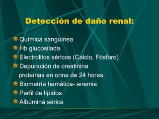 Detección de daño renal:

Química sanguínea
Hb glucosilada
Electrolitos séricos (Calcio, Fósforo)
Depuración de creatinina
proteínas en orina de 24 horas.
Biometría hemática- anemia
Perfil de lípidos
Albúmina sérica
 