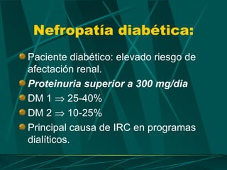 Nefropatía diabética:
Paciente diabético: elevado riesgo de
afectación renal.
Proteinuria superior a 300 mg/dia
DM 1 ⇒ 25-40%
DM 2 ⇒ 10-25%
Principal causa de IRC en programas
dialíticos.
 