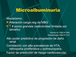 Microalbuminuria
Mecanismo:
 Alteración carga neg de MBG
 ↑ # poros grandes (selectividad limitada por
 tamaño)
                                 Kidney Int 1992;41:840
                               Diabetología 1994;37:313
Alto poder predictivo de progresión de daño
  renal
Correlación con alta prevalencia de HTA,
  retinopatía proliferativa y polineuropatía.
Factor de predicción de riesgo cardiovascular.
 