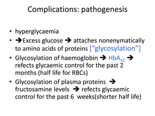 • hyperglycaemia
• Excess glucose  attaches nonenymatically
to amino acids of proteins *“glycosylation”+
• Glycosylation of haemoglobin  HbA1C 
refects glycaemic control for the past 2
months (half life for RBCs)
• Glycosylation of plasma proteins 
fructosamine levels  refects glycaemic
control for the past 6 weeks(shorter half life)
Complications: pathogenesis
 