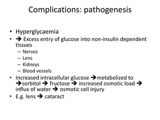 Complications: pathogenesis
• Hyperglycaemia
•  Excess entry of glucose into non-insulin dependent
tissues
– Nerves
– Lens
– Kidneys
– Blood vessels
• Increased intracellular glucose metabolized to
sorbitol  fructose  increased osmotic load 
influx of water  osmotic cell injury
• E.g. lens  cataract
 